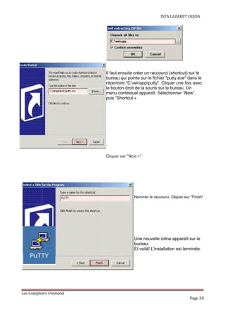 ISTA LAZARET OUJDA
Il faut ensuite créer un raccourci (shortcut) sur le
bureau qui pointe sur le fichier "putty.exe" dans le
répertoire "C:winappputty". Cliquer une fois avec
le bouton droit de la souris sur le bureau. Un
menu contextuel apparaît. Sélectionner “New”,
puis “Shortcut »
Cliquer sur "Next >"
Nommer le raccourci. Cliquer sur "Finish"
Une nouvelle icône apparaît sur le
bureau:
Et voilà! L'installation est terminée.
Les Comptoirs Unimatel
Page 28
 