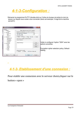 ISTA LAZARET OUJDA
4-1-3-Configuration :
Démarrer le programme PuTTY (double-click sur l’icône du bureau) et entrez le nom du
seveur sur lequel vous voulez vous connecter (dans cet exemple, il s'agit de la machine
server01)
Veiller à configurer l'option "SSH" avec les
options suivantes:
●
Encryption cipher selection policy: Default
Setting
4-1-3- Etablissement d'une connexion :
Pour etablir une connexion avec le serveur choisi,cliquer sur le
button « open »
Les Comptoirs Unimatel
Page 29
 