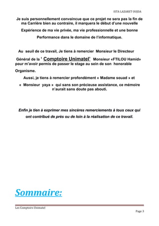 ISTA LAZARET OUJDA
Je suis personnellement convaincue que ce projet ne sera pas la fin de
ma Carrière bien au contraire, il marquera le début d’une nouvelle
Expérience de ma vie privée, ma vie professionnelle et une bonne
Performance dans le domaine de l’informatique.
Au seuil de ce travail, Je tiens à remercier Monsieur le Directeur
Général de la ‘ Comptoire Unimatel’ Monsieur «FTILOU Hamid»
pour m’avoir permis de passer le stage au sein de son honorable
Organisme.
Aussi, je tiens à remercier profondément « Madame souad » et
« Monsieur yaya » qui sans son précieuse assistance, ce mémoire
n’aurait sans doute pas abouti.
Enfin je tien à exprimer mes sincères remerciements à tous ceux quiEnfin je tien à exprimer mes sincères remerciements à tous ceux qui
ont contribué de près ou de loin à la réalisation de ce travail.ont contribué de près ou de loin à la réalisation de ce travail.
Sommaire:
Les Comptoirs Unimatel
Page 3
 