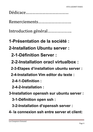 ISTA LAZARET OUJDA
Dédicace…………………………………
Remerciements…………………………
Introduction général………………….
1-Présentation de la société :
2-Installation Ubuntu server :
2-1-Définition Server :
2-2-Installation oracl virtualbox :
2-3-Etapes d’installation ubuntu server :
2-4-Installation Vim editor du texte :
2-4-1-Définition :
2-4-2-Installation :
3-Installation openssh sur ubuntu server :
3-1-Définition open ssh :
3-2-Installation d’openssh server :
4- la connexion ssh entre server et client:
Les Comptoirs Unimatel
Page 4
 