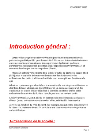 ISTA LAZARET OUJDA
Introduction général :
Cette section du guide du serveur Ubuntu présente un ensemble d'outils
puissants appelé OpenSSH pour le contrôle à distance et le transfert de données
entre des ordinateurs en réseau. Vous apprendrez également quelques
paramètres de configuration possibles avec l'application serveur OpenSSH et
comment les changer sur votre système Ubuntu.
OpenSSH est une version libre de la famille d'outils du protocole Secure Shell
(SSH) pour le contrôle à distance ou le transfert des fichiers entre les
ordinateurs. Les outils traditionnels utilisés pour accomplir ces fonctions tels
que
telnet ou rcp ne sont pas sécurisés et transmettent le mot de passe utilisateur en
clair lors de leurs utilisations. OpenSSH fournit un démon de serveur et des
outils pour les clients afin de sécuriser le contrôle à distance chiffré et les
opérations de transfert de fichiers, remplaçant ainsi les anciens outils.
Le serveur OpenSSH, sshd, attend en permanence des connexions depuis des
clients. Quand une requête de connexion a lieu, sshd établit la connexion
correcte en fonction du type de client. Par exemple, si un client se connecte avec
le client ssh, le serveur OpenSSH va établir une connexion sécurisée après une
authentification.
1-Présentation de la société :
Les Comptoirs Unimatel
Page 6
 