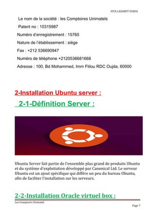 ISTA LAZARET OUJDA
Le nom de la société : les Comptoires Unimatels
Patent no : 10315987
Numéro d’enregistrement : 15765
Nature de l’établissement : siège
Fax : +212 536690947
Numéro de téléphone +2120536681668
Adresse : 100, Bd Mohammed, Imm Ftilou RDC Oujda, 60000
2-Installation Ubuntu server :
2-1-Définition Server :
Ubuntu Server fait partie de l'ensemble plus grand de produits Ubuntu
et du système d'exploitation développé par Canonical Ltd. Le serveur
Ubuntu est un ajout spécifique qui diffère un peu du bureau Ubuntu,
afin de faciliter l'installation sur les serveurs.
2-2-Installation Oracle virtuel box :
Les Comptoirs Unimatel
Page 7
 