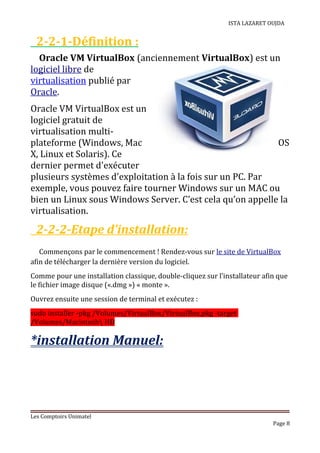 ISTA LAZARET OUJDA
2-2-1-Définition :
Oracle VM VirtualBox (anciennement VirtualBox) est un
logiciel libre de
virtualisation publié par
Oracle.
Oracle VM VirtualBox est un
logiciel gratuit de
virtualisation multi-
plateforme (Windows, Mac OS
X, Linux et Solaris). Ce
dernier permet d'exécuter
plusieurs systèmes d'exploitation à la fois sur un PC. Par
exemple, vous pouvez faire tourner Windows sur un MAC ou
bien un Linux sous Windows Server. C’est cela qu’on appelle la
virtualisation.
2-2-2-Etape d’installation:
Commençons par le commencement ! Rendez-vous sur le site de VirtualBox
afin de télécharger la dernière version du logiciel.
Comme pour une installation classique, double-cliquez sur l’installateur afin que
le fichier image disque («.dmg ») « monte ».
Ouvrez ensuite une session de terminal et exécutez :
sudo installer -pkg /Volumes/VirtualBox/VirtualBox.pkg -target
/Volumes/Macintosh HD
*installation Manuel:
Les Comptoirs Unimatel
Page 8
 