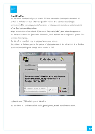 DDT
12
La télé-relève :
La télé-relève est une technique qui permet d'extraire les données du compteur à distance en
dotant ce dernier d'une puce « Mobilis » pour les besoins de la facturation de l'énergie
consommée. Elle permet également d'enregistrer les index de consommation et les informations
d’état d’un compteur électronique.
Cette technique va même éviter le déplacement d’agents de la DD pour relever les compteurs.
La télé-relève utilise une plateforme « Saturne », cette dernière est un logiciel de gestion des
données de comptage.
La télé-relève est utilisée pour la relève de la moyenne tension.
Procédure : la division gestion du système d’information envois les télé-relèves à la division
relation commerciale par le partage reseau ou bien le FTP.
//l’application QMT utilisée pour la télé-relève
La télé-relève MT concerne : index creuse, pleine, pointe, réactif, indicateur maximum.
 