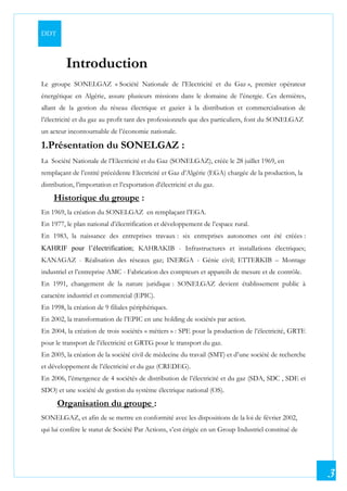 DDT
3
Introduction
Le groupe SONELGAZ « Société Nationale de l’Electricité et du Gaz », premier opérateur
énergétique en Algérie, assure plusieurs missions dans le domaine de l’énergie. Ces dernières,
allant de la gestion du réseau électrique et gazier à la distribution et commercialisation de
l’électricité et du gaz au profit tant des professionnels que des particuliers, font du SONELGAZ
un acteur incontournable de l’économie nationale.
1.Présentation du SONELGAZ :
La Société Nationale de l’Electricité et du Gaz (SONELGAZ), créée le 28 juillet 1969, en
remplaçant de l’entité précédente Electricité et Gaz d’Algérie (EGA) chargée de la production, la
distribution, l’importation et l’exportation d’électricité et du gaz.
Historique du groupe :
En 1969, la création du SONELGAZ en remplaçant l’EGA.
En 1977, le plan national d’électrification et développement de l’espace rural.
En 1983, la naissance des entreprises travaux : six entreprises autonomes ont été créées :
KAHRIF pour l’électrification; KAHRAKIB - Infrastructures et installations électriques;
KANAGAZ - Réalisation des réseaux gaz; INERGA - Génie civil; ETTERKIB – Montage
industriel et l’entreprise AMC - Fabrication des compteurs et appareils de mesure et de contrôle.
En 1991, changement de la nature juridique : SONELGAZ devient établissement public à
caractère industriel et commercial (EPIC).
En 1998, la création de 9 filiales périphériques.
En 2002, la transformation de l’EPIC en une holding de sociétés par action.
En 2004, la création de trois sociétés « métiers » : SPE pour la production de l’électricité, GRTE
pour le transport de l’électricité et GRTG pour le transport du gaz.
En 2005, la création de la société civil de médecine du travail (SMT) et d’une société de recherche
et développement de l’électricité et du gaz (CREDEG).
En 2006, l’émergence de 4 sociétés de distribution de l’électricité et du gaz (SDA, SDC , SDE et
SDO) et une société de gestion du système électrique national (OS).
Organisation du groupe :
SONELGAZ, et afin de se mettre en conformité avec les dispositions de la loi de février 2002,
qui lui confère le statut de Société Par Actions, s’est érigée en un Group Industriel constitué de
 