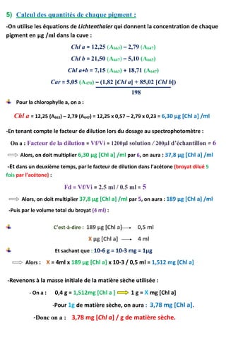 5) Calcul des quantités de chaque pigment :
-On utilise les équations de Lichtenthaler qui donnent la concentration de chaque
pigment en μg /ml dans la cuve :
Chl a = 12,25 (A663) – 2,79 (A647)
Chl b = 21,50 (A647) – 5,10 (A663)
Chl a+b = 7,15 (A663) + 18,71 (A647)
Car = 5,05 (A470) – (1,82 [Chl a] + 85,02 [Chl b])
198
Pour la chlorophylle a, on a :
Chl a = 12,25 (A663) – 2,79 (A647) = 12,25 x 0,57 – 2,79 x 0,23 = 6,30 μg [Chl a] /ml
-En tenant compte le facteur de dilution lors du dosage au spectrophotomètre :
On a : Facteur de la dilution = Vf/Vi = 1200μl solution / 200μl d’échantillon = 6
Alors, on doit multiplier 6,30 μg [Chl a] /ml par 6, on aura : 37,8 μg [Chl a] /ml
-Et dans un deuxième temps, par le facteur de dilution dans l’acétone (broyat dilué 5
fois par l’acétone) :
Fd = Vf/Vi = 2.5 ml / 0.5 ml = 5
Alors, on doit multiplier 37,8 μg [Chl a] /ml par 5, on aura : 189 μg [Chl a] /ml
-Puis par le volume total du broyat (4 ml) :
C’est-à-dire : 189 μg [Chl a] 0,5 ml
X μg [Chl a] 4 ml
Et sachant que : 10-6 g = 10-3 mg = 1μg
Alors : X = 4ml x 189 μg [Chl a] x 10-3 / 0,5 ml = 1,512 mg [Chl a]
-Revenons à la masse initiale de la matière sèche utilisée :
- On a : 0,4 g = 1,512mg [Chl a ] 1 g = X mg [Chl a]
-Pour 1g de matière sèche, on aura : 3,78 mg [Chl a].
-Donc on a : 3,78 mg [Chl a] / g de matière sèche.
 
