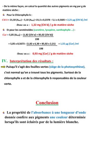 - De la même façon, on calcul la quantité des autres pigments en mg par g de
matière sèche :
Pour la Chlorophylle b :
Chl b = 21,50 (A647) – 5,10 (A663) =21,5 x 0,2378 – 5,1 x 0,5685 = 2,21 μg [Chl b] /ml
-Donc on a : 1,32 mg [Chl b] / g de matière sèche
Et pour les caroténoïdes (carotène, lycopène, xanthophylle …) :
Car = 5,05 (A470) – (1,82 [Chl a] + 85,02 [Chl b])
198
= 5,05 x 0,5673 - (1,82 x 6,30 + 85,02 x 2,21) = 1,55 μg [Car] /ml
198
-Donc on a : 0,93 mg [Car] / g de matière sèche
IV. Interprétation des résultats :
Puisqu’il s’agit des feuilles vertes (siège de la photosynthèse),
c’est normal qu’on a trouvé tous les pigments. Surtout de la
chlorophylle a et de la chlorophylle b responsables de la couleur
verte.
Conclusion
La propriété de l’absorbance à une longueur d’onde
donnée confère aux pigments une couleur déterminée
lorsqu'ils sont éclairés par de la lumière blanche.
 