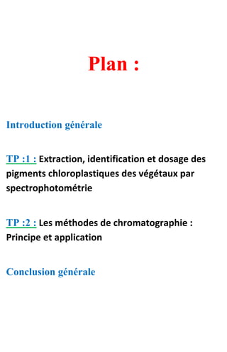 Plan :
Introduction générale
TP :1 : Extraction, identification et dosage des
pigments chloroplastiques des végétaux par
spectrophotométrie
TP :2 : Les méthodes de chromatographie :
Principe et application
Conclusion générale
 