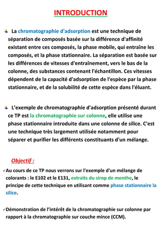 INTRODUCTION
La chromatographie d'adsorption est une technique de
séparation de composés basée sur la différence d'affinité
existant entre ces composés, la phase mobile, qui entraîne les
composés, et la phase stationnaire. La séparation est basée sur
les différences de vitesses d'entraînement, vers le bas de la
colonne, des substances contenant l'échantillon. Ces vitesses
dépendent de la capacité d'adsorption de l'espèce par la phase
stationnaire, et de la solubilité de cette espèce dans l'éluant.
L’exemple de chromatographie d'adsorption présenté durant
ce TP est la chromatographie sur colonne, elle utilise une
phase stationnaire introduite dans une colonne de silice. C'est
une technique très largement utilisée notamment pour
séparer et purifier les différents constituants d'un mélange.
Objectif :
Au cours de ce TP nous verrons sur l'exemple d'un mélange de
colorants : le E102 et le E131, extraits du sirop de menthe, le
principe de cette technique en utilisant comme phase stationnaire la
silice.
Démonstration de l’intérêt de la chromatographie sur colonne par
rapport à la chromatographie sur couche mince (CCM).
 
