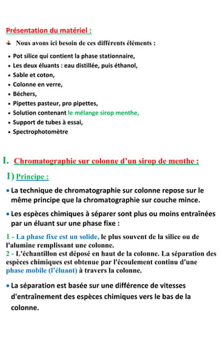 Présentation du matériel :
Nous avons ici besoin de ces différents éléments :
 Pot silice qui contient la phase stationnaire,
 Les deux éluants : eau distillée, puis éthanol,
 Sable et coton,
 Colonne en verre,
 Béchers,
 Pipettes pasteur, pro pipettes,
 Solution contenant le mélange sirop menthe,
 Support de tubes à essai,
 Spectrophotomètre
I. Chromatographie sur colonne d’un sirop de menthe :
1) Principe :
 La technique de chromatographie sur colonne repose sur le
même principe que la chromatographie sur couche mince.
 Les espèces chimiques à séparer sont plus ou moins entraînées
par un éluant sur une phase fixe :
1 - La phase fixe est un solide, le plus souvent de la silice ou de
l'alumine remplissant une colonne.
2 - L'échantillon est déposé en haut de la colonne. La séparation des
espèces chimiques est obtenue par l'écoulement continu d'une
phase mobile (l’éluant) à travers la colonne.
 La séparation est basée sur une différence de vitesses
d'entraînement des espèces chimiques vers le bas de la
colonne.
 