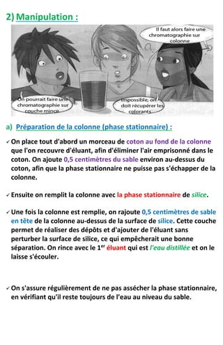 2) Manipulation :
a) Préparation de la colonne (phase stationnaire) :
 On place tout d'abord un morceau de coton au fond de la colonne
que l'on recouvre d'éluant, afin d'éliminer l'air emprisonné dans le
coton. On ajoute 0,5 centimètres du sable environ au-dessus du
coton, afin que la phase stationnaire ne puisse pas s'échapper de la
colonne.
 Ensuite on remplit la colonne avec la phase stationnaire de silice.
 Une fois la colonne est remplie, on rajoute 0,5 centimètres de sable
en tête de la colonne au-dessus de la surface de silice. Cette couche
permet de réaliser des dépôts et d'ajouter de l'éluant sans
perturber la surface de silice, ce qui empêcherait une bonne
séparation. On rince avec le 1er
éluant qui est l'eau distillée et on le
laisse s'écouler.
 On s'assure régulièrement de ne pas assécher la phase stationnaire,
en vérifiant qu'il reste toujours de l’eau au niveau du sable.
 