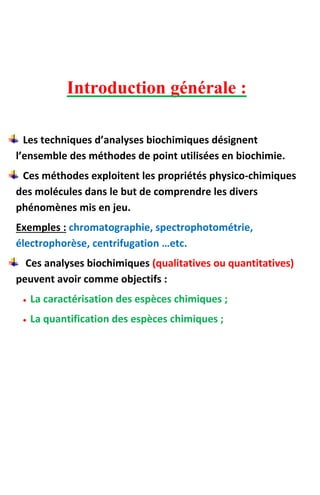 Introduction générale :
Les techniques d’analyses biochimiques désignent
l’ensemble des méthodes de point utilisées en biochimie.
Ces méthodes exploitent les propriétés physico-chimiques
des molécules dans le but de comprendre les divers
phénomènes mis en jeu.
Exemples : chromatographie, spectrophotométrie,
électrophorèse, centrifugation …etc.
Ces analyses biochimiques (qualitatives ou quantitatives)
peuvent avoir comme objectifs :
 La caractérisation des espèces chimiques ;
 La quantification des espèces chimiques ;
 