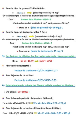 Pour le bleu de patenté V dilué 6 fois :
o A630 = 1 [Bleu de patenté V] = 6 mg/l
-En tenant compte le facteur de dilution lors du dosage au spectrophotomètre ;
- On a : Facteur de la dilution = Vf/Vi = 6
-C’est-à-dire on doit multiplier 6 mg/l par 6, on aura : 36 mg/l
 Donc on a : [Bleu de patenté V] = 36 mg / L
Pour le jaune de tartrazine dilué 3 fois :
o A425 = 0,2 [jaune de tartrazine] = 5 mg/l
-En tenant compte le facteur de dilution lors du dosage au spectrophotomètre ;
- On a : Facteur de la dilution = Vf/Vi = 3
-C’est-à-dire on doit multiplier 5 mg/l par 3, on aura : 15 mg/l
 Donc on a : [jaune de tartrazine] = 15 mg / L
5) Les facteurs de dilution des deux colorants après chromatographie :
On a : Ci. Vi = Cf. Vf Ci/Cf = Vi/Vf
Pour le bleu de patenté :
Facteur de la dilution =Ci/Cf =100/36= 2,77
Pour le jaune de tartrazine :
Facteur de la dilution =Ci/Cf =50/15= 3,33
6) Détermination du volume des éluants utilisés pendant les élutions :
 On utilise : Vi = 100 µl :
Pour le bleu de patenté : l’éluant est l’éthanol ;
On a : Fd = Vf/Vi =Ci/Cf = 2,77 Vf = Vi x Fd = 100 x 2,77 = 277 µl
Pour le jaune de tartrazine : l’éluant est l’eau distillée ;
On a : Fd = Vf/Vi =Ci/Cf = 3,33 Vf = Vi x Fd = 100 x 3,33 = 333 µl
 