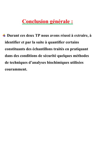 Conclusion générale :
Durant ces deux TP nous avons réussi à extraire, à
identifier et par la suite à quantifier certains
constituants des échantillons traités en pratiquant
dans des conditions de sécurité quelques méthodes
de techniques d’analyses biochimiques utilisées
couramment.
 