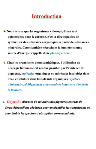 Introduction
Nous savons que les organismes chlorophylliens sont
autotrophes pour le carbone, c'est-à-dire capables de
synthétiser des substances organiques à partir de substances
minérales. Cette synthèse nécessitant la lumière comme
source d'énergie s'appelle donc photosynthèse.
Chez les organismes photosynthétiques, l'utilisation de
l'énergie lumineuse est rendue possible par l'existence de
pigments, molécules organiques ou minérales insolubles dans
l’eau et solubles dans les solvants organiques capables
d'interagir spécifiquement avec certaines longueurs d'onde de
la lumière.
Objectif : disposer de solutions des pigments extraits de
divers échantillons végétaux pour en identifier les constituants et
pour établir les spectres d'absorption correspondants.
 