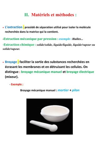 II. Matériels et méthodes :
 L’extraction : procédé de séparation utilisé pour isoler la molécule
recherchée dans la matrice qui la contient.
-Extraction mécanique par pression : exemple : Huiles…
-Extraction chimique : solide/solide, liquide/liquide, liquide/vapeur ou
solide/vapeur.
 Broyage : faciliter la sortie des substances recherchées en
écrasant les membranes et en détruisant les cellules. On
distingue : broyage mécanique manuel et broyage électrique
(mixeur).
- Exemple :
Broyage mécanique manuel : mortier + pilon
 
