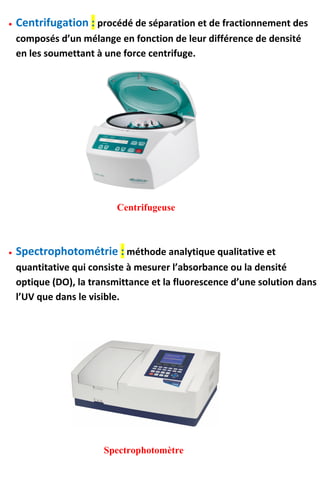  Centrifugation : procédé de séparation et de fractionnement des
composés d’un mélange en fonction de leur différence de densité
en les soumettant à une force centrifuge.
Centrifugeuse
 Spectrophotométrie : méthode analytique qualitative et
quantitative qui consiste à mesurer l’absorbance ou la densité
optique (DO), la transmittance et la fluorescence d’une solution dans
l’UV que dans le visible.
Spectrophotomètre
 