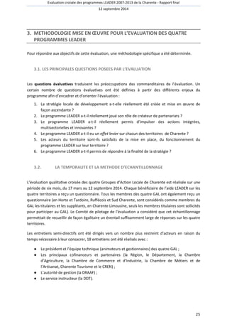 Evaluation croisée des programmes LEADER 2007-2013 de la Charente - Rapport final 
12 septembre 2014 
25 
3. METHODOLOGIE MISE EN OEUVRE POUR L’EVALUATION DES QUATRE 
PROGRAMMES LEADER 
Pour répondre aux objectifs de cette évaluation, une méthodologie spécifique a été déterminée. 
3.1. LES PRINCIPALES QUESTIONS POSEES PAR L’EVALUATION 
Les questions évaluatives traduisent les préoccupations des commanditaires de l’évaluation. Un 
certain nombre de questions évaluatives ont été définies à partir des différents enjeux du 
programme afin d’encadrer et d’orienter l’évaluation : 
1. La stratégie locale de développement a-t-elle réellement été créée et mise en oeuvre de 
façon ascendante ? 
2. Le programme LEADER a-t-il réellement joué son rôle de créateur de partenariats ? 
3. Le programme LEADER a-t-il réellement permis d’impulser des actions intégrées, 
multisectorielles et innovantes ? 
4. Le programme LEADER a-t-il eu un effet levier sur chacun des territoires de Charente ? 
5. Les acteurs du territoire sont-ils satisfaits de la mise en place, du fonctionnement du 
programme LEADER sur leur territoire ? 
6. Le programme LEADER a-t-il permis de répondre à la finalité de la stratégie ? 
3.2. LA TEMPORALITE ET LA METHODE D’ECHANTILLONNAGE 
L’évaluation qualitative croisée des quatre Groupes d’Action Locale de Charente est réalisée sur une 
période de six mois, du 17 mars au 12 septembre 2014. Chaque bénéficiaire de l’aide LEADER sur les 
quatre territoires a reçu un questionnaire. Tous les membres des quatre GAL ont également reçu un 
questionnaire (en Horte et Tardoire, Ruffécois et Sud Charente, sont considérés comme membres du 
GAL les titulaires et les suppléants, en Charente Limousine, seuls les membres titulaires sont sollicités 
pour participer au GAL). Le Comité de pilotage de l’évaluation a considéré que cet échantillonnage 
permettait de recueillir de façon égalitaire un éventail suffisamment large de réponses sur les quatre 
territoires. 
Les entretiens semi-directifs ont été dirigés vers un nombre plus restreint d’acteurs en raison du 
temps nécessaire à leur consacrer, 18 entretiens ont été réalisés avec : 
● Le président et l’équipe technique (animateurs et gestionnaires) des quatre GAL ; 
● Les principaux cofinanceurs et partenaires (la Région, le Département, la Chambre 
d’Agriculture, la Chambre de Commerce et d’Industrie, la Chambre de Métiers et de 
l’Artisanat, Charente Tourisme et le CREN) ; 
● L’autorité de gestion (la DRAAF) ; 
● Le service instructeur (la DDT). 
 