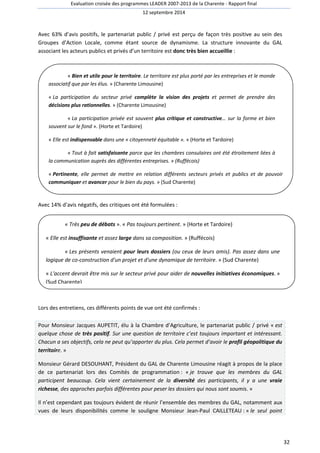 Evaluation croisée des programmes LEADER 2007-2013 de la Charente - Rapport final 
12 septembre 2014 
32 
Avec 63% d’avis positifs, le partenariat public / privé est perçu de façon très positive au sein des 
Groupes d’Action Locale, comme étant source de dynamisme. La structure innovante du GAL 
associant les acteurs publics et privés d’un territoire est donc très bien accueillie : 
« Bien et utile pour le territoire. Le territoire est plus porté par les entreprises et le monde 
associatif que par les élus. » (Charente Limousine) 
« La participation du secteur privé complète la vision des projets et permet de prendre des 
décisions plus rationnelles. » (Charente Limousine) 
« La participation privée est souvent plus critique et constructive… sur la forme et bien 
souvent sur le fond ». (Horte et Tardoire) 
« Elle est indispensable dans une « citoyenneté équitable ». » (Horte et Tardoire) 
« Tout à fait satisfaisante parce que les chambres consulaires ont été étroitement liées à 
la communication auprès des différentes entreprises. » (Ruffécois) 
« Pertinente, elle permet de mettre en relation différents secteurs privés et publics et de pouvoir 
communiquer et avancer pour le bien du pays. » (Sud Charente) 
Avec 14% d’avis négatifs, des critiques ont été formulées : 
« Très peu de débats ». « Pas toujours pertinent. » (Horte et Tardoire) 
« Elle est insuffisante et assez large dans sa composition. » (Ruffécois) 
« Les présents venaient pour leurs dossiers (ou ceux de leurs amis). Pas assez dans une 
logique de co-construction d'un projet et d'une dynamique de territoire. » (Sud Charente) 
« L'accent devrait être mis sur le secteur privé pour aider de nouvelles initiatives économiques. » 
(Sud Charente) 
Lors des entretiens, ces différents points de vue ont été confirmés : 
Pour Monsieur Jacques AUPETIT, élu à la Chambre d’Agriculture, le partenariat public / privé « est 
quelque chose de très positif. Sur une question de territoire c’est toujours important et intéressant. 
Chacun a ses objectifs, cela ne peut qu’apporter du plus. Cela permet d’avoir le profil géopolitique du 
territoire. » 
Monsieur Gérard DESOUHANT, Président du GAL de Charente Limousine réagit à propos de la place 
de ce partenariat lors des Comités de programmation : « je trouve que les membres du GAL 
participent beaucoup. Cela vient certainement de la diversité des participants, il y a une vraie 
richesse, des approches parfois différentes pour peser les dossiers qui nous sont soumis. » 
Il n’est cependant pas toujours évident de réunir l’ensemble des membres du GAL, notamment aux 
vues de leurs disponibilités comme le souligne Monsieur Jean-Paul CAILLETEAU : « le seul point 
 