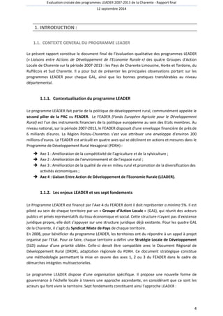 Evaluation croisée des programmes LEADER 2007-2013 de la Charente - Rapport final 
12 septembre 2014 
4 
1. INTRODUCTION : 
1.1. CONTEXTE GENERAL DU PROGRAMME LEADER 
Le présent rapport constitue le document final de l’évaluation qualitative des programmes LEADER 
(« Liaisons entre Actions de Développement de l’Economie Rurale ») des quatre Groupes d’Action 
Locale de Charente sur la période 2007-2013 : les Pays de Charente Limousine, Horte et Tardoire, du 
Ruffécois et Sud Charente. Il a pour but de présenter les principales observations portant sur les 
programmes LEADER pour chaque GAL, ainsi que les bonnes pratiques transférables au niveau 
départemental. 
1.1.1. Contextualisation du programme LEADER 
Le programme LEADER fait partie de la politique de développement rural, communément appelée le 
second pilier de la PAC ou FEADER. Le FEADER (Fonds Européen Agricole pour le Développement 
Rural) est l’un des instruments financiers de la politique européenne au sein des Etats membres. Au 
niveau national, sur la période 2007-2013, le FEADER disposait d’une enveloppe financière de près de 
6 milliards d’euros. La Région Poitou-Charentes s’est vue attribuer une enveloppe d’environ 200 
millions d’euros. Le FEADER est articulé en quatre axes qui se déclinent en actions et mesures dans le 
Programme de Développement Rural Hexagonal (PDRH) : 
 Axe 1 : Amélioration de la compétitivité de l’agriculture et de la sylviculture ; 
 Axe 2 : Amélioration de l’environnement et de l’espace rural ; 
 Axe 3 : Amélioration de la qualité de vie en milieu rural et promotion de la diversification des 
activités économiques ; 
 Axe 4 : Liaison Entre Action de Développement de l’Economie Rurale (LEADER). 
1.1.2. Les enjeux LEADER et ses sept fondements 
Le Programme LEADER est financé par l’Axe 4 du FEADER dont il doit représenter a minima 5%. Il est 
piloté au sein de chaque territoire par un « Groupe d’Action Locale » (GAL), qui réunit des acteurs 
publics et privés représentatifs du tissu économique et social. Cette structure n’ayant pas d’existence 
juridique propre, elle doit s’appuyer sur une structure juridique déjà existante. Pour les quatre GAL 
de la Charente, il s’agit du Syndicat Mixte de Pays de chaque territoire. 
En 2008, pour bénéficier du programme LEADER, les territoires ont du répondre à un appel à projet 
organisé par l’Etat. Pour ce faire, chaque territoire a défini une Stratégie Locale de Développement 
(SLD) autour d’une priorité ciblée. Celle-ci devait être compatible avec le Document Régional de 
Développement Rural (DRDR), adaptation régionale du PDRH. Ce document stratégique constitue 
une méthodologie permettant la mise en oeuvre des axes 1, 2 ou 3 du FEADER dans le cadre de 
démarches intégrées multisectorielles. 
Le programme LEADER dispose d’une organisation spécifique. Il propose une nouvelle forme de 
gouvernance à l’échelle locale à travers une approche ascendante, en considérant que ce sont les 
acteurs qui font vivre le territoire. Sept fondements constituent ainsi l’approche LEADER : 
 
