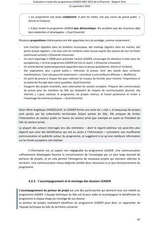Evaluation croisée des programmes LEADER 2007-2013 de la Charente - Rapport final 
12 septembre 2014 
« [Le programme est] assez confidentiel. A part les initiés, très peu connu du grand public. » 
(Horte et Tardoire) 
« Il faut rendre le programme LEADER plus démocratique. N'y accèdent que des structures déjà 
bien implantées et développées. » (Sud Charente) 
47 
Plusieurs propositions intéressantes ont été apportées lors du sondage, comme notamment : 
- Une insertion régulière dans les bulletins municipaux, des mailings réguliers dans les mairies, des 
points presse réguliers, « les élus sont les meilleurs relais locaux auprès des acteurs de leur territoire 
(communal surtout) » (Charente Limousine). 
- Un court reportage à 13h00 pour présenter l'action LEADER, encourager les électeurs à voter pour les 
européennes, « et là le programme LEADER est mis en avant. » (Charente Limousine) 
- Un article devrait systématiquement apparaître dans la presse quotidienne. (Horte et Tardoire) 
- Des explications plus « grand public », intéresser la presse, tenir des stands dans certaines 
manifestations. Tout cela pourrait notamment « contribuer à une meilleure diffusion ». (Ruffécois) 
- Un point de presse à chaque fois pour valoriser les travaux du Comité, pour montrer l'importance et 
la réalité de l'Europe dans notre quotidien. (Sud Charente) 
- Inaugurer des projets essentiels, avec valorisation du soutien européen. Préparer des communiqués 
de presse pour les membres du GAL qui disposent de moyens de communication (journal, site 
internet...) « pour valoriser le programme, les projets retenus, le travail partenarial et inciter à 
l'essaimage des bonnes pratiques. » (Sud Charente) 
Selon Mme Angélique CHASSELOUP, le LEADER forme une sorte de « club », et beaucoup de projets 
sont portés par les collectivités territoriales faisant parties du GAL. Elle propose de limiter 
l’intervention du secteur public en faveur du secteur privé (par exemple en ayant un Président de 
GAL du secteur privé). 
La plupart des acteurs interrogés lors des entretiens – dont le regard extérieur est peut-être plus 
objectif que celui des bénéficiaires qui ont eu accès à l’information – constatent une insuffisante 
communication et publicité autour du programme, et suggèrent à ce qu’une meilleure information 
sur les fonds européens soit réalisée. 
L’information est un aspect non négligeable du programme LEADER. Une communication 
suffisamment développée favorise la consommation de l’enveloppe par un plus large éventail de 
porteurs de projets, et en cela permet l’émergence de nouveaux projets qui viennent valoriser le 
territoire. Une communication mieux élaborée semble donc nécessaire à un bon fonctionnement du 
programme. 
4.2.3. L’accompagnement et le montage des dossiers LEADER 
L’accompagnement du porteur de projet est une des particularités qui donnent tout son intérêt au 
programme LEADER. L’équipe technique du GAL est là pour aider et accompagner le bénéficiaire du 
programme à chaque étape du montage de son dossier. 
Le porteur de projets souhaitant bénéficier du programme LEADER peut donc se rapprocher de 
l’équipe technique du GAL du territoire concerné. 
 