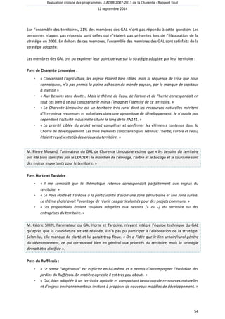 Evaluation croisée des programmes LEADER 2007-2013 de la Charente - Rapport final 
12 septembre 2014 
Sur l’ensemble des territoires, 21% des membres des GAL n’ont pas répondu à cette question. Les 
personnes n’ayant pas répondu sont celles qui n’étaient pas présentes lors de l’élaboration de la 
stratégie en 2008. En dehors de ces membres, l’ensemble des membres des GAL sont satisfaits de la 
stratégie adoptée. 
Les membres des GAL ont pu exprimer leur point de vue sur la stratégie adoptée par leur territoire : 
54 
Pays de Charente Limousine : 
• « Concernant l’agriculture, les enjeux étaient bien ciblés, mais la séquence de crise que nous 
connaissons, n’a pas permis la pleine adhésion du monde paysan, par le manque de capitaux 
à investir » 
• « Aux besoins sans doute… Mais le thème de l'eau, de l'arbre et de l'herbe correspondait en 
tout cas bien à ce qui caractérise le mieux l'image et l'identité de ce territoire. » 
• « La Charente Limousine est un territoire très rural dont les ressources naturelles méritent 
d'être mieux reconnues et valorisées dans une dynamique de développement. Je n'oublie pas 
cependant l'activité industrielle située le long de la RN141. » 
• « La priorité ciblée du projet venait compléter et confirmer les éléments contenus dans la 
Charte de développement. Les trois éléments caractéristiques retenus: l'herbe, l'arbre et l'eau, 
étaient représentatifs des enjeux du territoire. » 
M. Pierre Morand, l’animateur du GAL de Charente Limousine estime que « les besoins du territoire 
ont été bien identifiés par le LEADER : le maintien de l’élevage, l’arbre et le bocage et le tourisme sont 
des enjeux importants pour le territoire. » 
Pays Horte et Tardoire : 
• « Il me semblait que la thématique retenue correspondait parfaitement aux enjeux du 
territoire. » 
• « Le Pays Horte et Tardoire a la particularité d'avoir une zone périurbaine et une zone rurale. 
Le thème choisi avait l'avantage de réunir ces particularités pour des projets communs. » 
• « Les propositions étaient toujours adaptées aux besoins (+ ou -) du territoire ou des 
entreprises du territoire. » 
M. Cédric SIRIN, l’animateur du GAL Horte et Tardoire, n’ayant intégré l’équipe technique du GAL 
qu’après que la candidature ait été réalisée, il n’a pas pu participer à l’élaboration de la stratégie. 
Selon lui, elle manque de clarté et lui parait trop floue. « On a l’idée que le lien urbain/rural génère 
du développement, ce qui correspond bien en général aux priorités du territoire, mais la stratégie 
devrait être clarifiée ». 
Pays du Ruffécois : 
• « Le terme végétonus est explicite en lui-même et a permis d'accompagner l'évolution des 
jardins du Ruffécois. En matière agricole il est très peu abouti. » 
• « Oui, bien adaptée à un territoire agricole et comportant beaucoup de ressources naturelles 
et d'enjeux environnementaux invitant à proposer de nouveaux modèles de développement. » 
 
