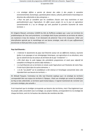 Evaluation croisée des programmes LEADER 2007-2013 de la Charente - Rapport final 
12 septembre 2014 
• « La stratégie définie a permis de donner des aides à des projets à caractère 
environnemental, économique, sportif de pleine nature, culturel, patrimonial et touristique en 
direction des collectivités et des entreprises. » 
• « Pour ma part je considère que les conditions d'accès sont trop restrictives et tout 
particulièrement pour l'agriculture. En effet aucun projet n'a vu le jour en agriculture 
conventionnelle et / ou en élevage qui sont pourtant la première économie de notre 
territoire. » 
M. Grégoire Massart, animateur LEADER du GAL du Ruffécois souligne que « pour son territoire les 
problématiques de l’eau sont prioritaires. La stratégie était là pour permettre au territoire de réduire 
ses nuisances à tous les niveaux. Il est nécessaire de préserver l’eau et les ressources. Initier une 
diversification agricole par le maraîchage est une bonne stratégie, mais elle n’a pas suffisamment 
fonctionnée et était peut-être un peu restrictive. » 
55 
Pays Sud Charente : 
• « Valoriser le dynamisme du pays Sud Charente autour de ses différents moteurs, tourisme 
(grâce à ses paysages et ses témoignages historiques, son agriculture et sa viticulture, ainsi 
que la volonté de tous les acteurs du territoire de ne pas s'endormir. » 
• « Elle était dans la suite logique des précédents programmes et avait pour objectif de 
compléter et d'élargir les actions déjà réalisées. » 
• « Le Sud Charente est un territoire en retard, seule l'agriculture suit l'évolution de notre Pays. 
Il reste tout à faire dans les autres domaines. » 
• « Je dis oui plutôt car la candidature a été retenue et l'enveloppe consommée donc cela 
répondait bien aux besoins du territoire. » 
M. Mickaël Pasquier, l’animateur du GAL Sud Charente explique que « la stratégie du territoire 
correspondait bien aux enjeux du territoire à l’époque, c’était une stratégie qui suivait les politiques 
du Pays et des collectivités. Le territoire ayant évolué depuis, il s’agirait maintenant de s’orienter vers 
une autre stratégie, plus actuelle.» 
Il est important que la stratégie corresponde aux besoins des territoires, mais il faut également que 
les projets aidés concordent avec la stratégie. Les projets réalisés, correspondent-ils à la stratégie de 
chaque territoire, sont-ils à la hauteur des attentes des membres des GAL : 
 
