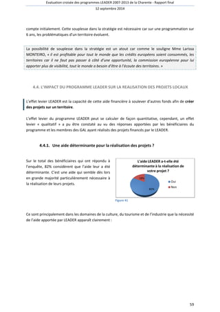 Evaluation croisée des programmes LEADER 2007 
2007-2013 de la Charente - Rapport final 
12 septembre 2014 
compte initialement. Cette souplesse dans la stratégie est nécessaire car sur une programmation sur 
6 ans, les problématiques d’un territoire évoluen 
évoluent. 
La possibilité de souplesse dans la stratégie est un atout car comme le souligne 
MONTEIRO, « il est profitable pour tout le monde que les crédits européens soient consommé 
territoires car il ne faut pas passer à côté d’une opportunit 
apporter plus de visibilité, tout le monde a besoin d’être à l’écoute des territoires 
4.4. L’IMPACT DU PROGRAMME 
Mme Larissa 
consommés, les 
opportunité, la commission européenne pour lui 
IMPACT LEADER SUR LA REALISATION DES PROJETS LOCAUX 
L’effet levier LEADER est la capacité de cette aide financièr 
des projets sur un territoire. 
territoires. 
financière à soulever d’autres fonds afin de 
L’effet levier du programme LEADER peut se calculer de façon quantitative, cependant, u 
levier « qualitatif » a pu être constaté au vu des réponses apportées par les bénéfici 
programme et les membres des GAL ayant réalisés des projets financés par le LEADER. 
4.4.1. Une aide déterminante 
pour la réalisation des projets ? 
Sur le total des bénéficiaires qui ont répondu à 
l’enquête, 82% considèrent que l’aide leur a été 
déterminante. rminante. C’est une aide qui semble dès lors 
en grande majorité particulièrement nécessaire à 
la réalisation de leurs projets. 
Figure 41 
L'aide LEADER a 
a-t-elle été 
déterminante à la réalisation de 
Ce sont principalement dans les domaines de la culture, du tourisme et de l’industrie 
de l’aide aide apportée par LEADER apparaî 
apparaît clairement : 
82% 
18% 
votre projet ? 
59 
é, . » 
e créer 
un effet 
bénéficiaires du 
Oui 
Non 
que la nécessité 
 