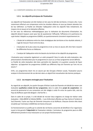 Evaluation croisée des programmes LEADER 2007-2013 de la Charente - Rapport final 
12 septembre 2014 
6 
1.2. CONTEXTE GENERAL DE L’EVALUATION 
1.2.1. Les objectifs principaux de l’évaluation 
Les objectifs de l’évaluation ont été réalisés en lien avec les SLD des territoires. A travers elle, il sera 
notamment effectué une comparaison entre les résultats obtenus et ceux qui étaient attendus lors 
de leur définition. La finalité est d'étudier l'adéquation entre les objectifs fixés initialement, les 
moyens mis en oeuvre et la réalisation effective. 
En lien avec les références méthodologiques pour la réalisation de documents d’évaluation, les 
objectifs doivent toujours avoir pour but de questionner l'efficacité, l’efficience et la pertinence du 
sujet évalué. Adaptés au programme LEADER, ces questionnements consistent respectivement en : 
- L'étude de la cohérence entre les choix stratégiques des territoires et les résultats atteints, il 
s’agit de mesurer l’écart entre les deux. 
- L'évaluation de la plus-value du programme et de sa mise en oeuvre afin d'en faire ressortir 
les différentes forces ou faiblesses. 
- L’analyse de l’adéquation entre les besoins du territoire et les objectifs du programme. 
L’évaluation peut comporter également un volet prospectif. Dans le cadre de cette évaluation, des 
préconisations d'amélioration pour le programme en cours ou un futur programme seront définies. 
La finalité de cette évaluation doit donc permettre de répondre à la question suivante de façon 
objective : qu’apportent les programmes LEADER aux différents Pays de Charente qui l'ont mis en 
oeuvre ? 
Enfin, ces programmes étant mis en oeuvre par des Groupes d'Action Locale, l’évaluation pourra 
analyser le fonctionnement de ces derniers dans un objectif de mutualisation des bonnes pratiques. 
1.2.2. Les moyens envisagés pour l’évaluation 
Au regard de ces objectifs, les quatre Groupes d’Action Locale de Charente ont décidé de mener une 
évaluation qualitative croisée de leur programme, dans le cadre d’un projet de coopération. Un 
accord de partenariat et une convention ont été rédigés à cette fin entre les quatre GAL, celui du 
Pays du Ruffécois ayant été désigné « chef de file ». 
Dans le cadre de ce projet, il a été décidé de recruter deux stagiaires en charge de réaliser cette 
évaluation : Clélia BRENY et Héloïse MOREL. L’une d’elle étant affectée aux Pays Horte et Tardoire et 
Sud Charente, l’autre aux Pays de Charente Limousine et du Ruffécois. Chacune d’entre elles étant 
encadrée par l’animateur LEADER des territoires d’accueil. 
Ce fonctionnement se justifie par la volonté des territoires concernés de bénéficier d’un regard plus 
ouvert et de garantir l’objectivité de l’évaluation réalisée. L’animateur du programme peut en effet 
difficilement prendre le recul nécessaire sur son propre fonctionnement. 
 