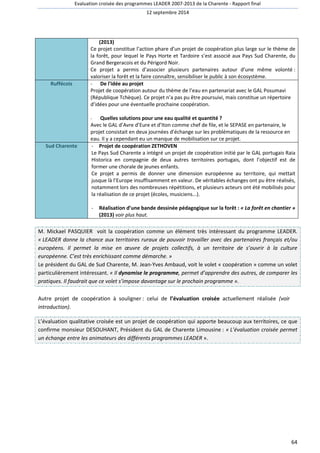 Evaluation croisée des programmes LEADER 2007-2013 de la Charente - Rapport final 
12 septembre 2014 
64 
(2013) 
Ce projet constitue l’action phare d’un projet de coopération plus large sur le thème de 
la forêt, pour lequel le Pays Horte et Tardoire s’est associé aux Pays Sud Charente, du 
Grand Bergeracois et du Périgord Noir. 
Ce projet a permis d’associer plusieurs partenaires autour d’une même volonté : 
valoriser la forêt et la faire connaître, sensibiliser le public à son écosystème. 
Ruffécois - De l'idée au projet 
Projet de coopération autour du thème de l’eau en partenariat avec le GAL Posumavi 
(République Tchèque). Ce projet n’a pas pu être poursuivi, mais constitue un répertoire 
d’idées pour une éventuelle prochaine coopération. 
- Quelles solutions pour une eau qualité et quantité ? 
Avec le GAL d’Avre d’Eure et d’Iton comme chef de file, et le SEPASE en partenaire, le 
projet consistait en deux journées d’échange sur les problématiques de la ressource en 
eau. Il y a cependant eu un manque de mobilisation sur ce projet. 
Sud Charente - Projet de coopération ZETHOVEN 
Le Pays Sud Charente a intégré un projet de coopération initié par le GAL portugais Raia 
Historica en compagnie de deux autres territoires portugais, dont l’objectif est de 
former une chorale de jeunes enfants. 
Ce projet a permis de donner une dimension européenne au territoire, qui mettait 
jusque là l’Europe insuffisamment en valeur. De véritables échanges ont pu être réalisés, 
notamment lors des nombreuses répétitions, et plusieurs acteurs ont été mobilisés pour 
la réalisation de ce projet (écoles, musiciens...). 
- Réalisation d’une bande dessinée pédagogique sur la forêt : « La forêt en chantier » 
(2013) voir plus haut. 
M. Mickael PASQUIER voit la coopération comme un élément très intéressant du programme LEADER. 
« LEADER donne la chance aux territoires ruraux de pouvoir travailler avec des partenaires français et/ou 
européens. Il permet la mise en oeuvre de projets collectifs, à un territoire de s’ouvrir à la culture 
européenne. C’est très enrichissant comme démarche. » 
Le président du GAL de Sud Charente, M. Jean-Yves Ambaud, voit le volet « coopération » comme un volet 
particulièrement intéressant. « Il dynamise le programme, permet d’apprendre des autres, de comparer les 
pratiques. Il faudrait que ce volet s’impose davantage sur le prochain programme ». 
Autre projet de coopération à souligner : celui de l’évaluation croisée actuellement réalisée (voir 
introduction). 
L’évaluation qualitative croisée est un projet de coopération qui apporte beaucoup aux territoires, ce que 
confirme monsieur DESOUHANT, Président du GAL de Charente Limousine : « L’évaluation croisée permet 
un échange entre les animateurs des différents programmes LEADER ». 
 