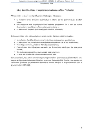 Evaluation croisée des programmes LEADER 2007-2013 de la Charente - Rapport final 
12 septembre 2014 
7 
1.2.3. La méthodologie et les actions envisagées au profit de l’évaluation 
Afin de mettre en oeuvre ces objectifs, une méthodologie a été adoptée : 
 La réalisation d’une évaluation quantitative en interne par les quatre Groupes d’Action 
Locale ; 
 Une analyse et mise en perspective des différents programmes sur la base de sources 
documentaires (candidatures, fiches actions, conventions, …) ; 
 La réalisation d’enquêtes qualitatives (questionnaires, entretiens). 
Enfin, pour réaliser cette méthodologie, un certain nombre d’actions ont été envisagées : 
 La réalisation d’un bilan départemental synthétique des évaluations quantitatives ; 
 La réalisation d’une étude qualitative auprès des membres des GAL et des bénéficiaires ; 
 Pour chaque territoire, une étude thématique de son choix ; 
 L’identification des thématiques partagées sur la prochaine génération du programme 
LEADER ; 
 Une cartographie des actions soutenues par les programmes ; 
 La rédaction d’un livrable commun et de communication. 
Dans ce contexte, nous allons commencer par une présentation générale des quatre territoires ainsi 
qu’une synthèse quantitative des réalisations au sein de chacun des GAL. Ensuite, nous aborderons 
l’évaluation qualitative qui permettra d’identifier les bonnes pratiques et les préconisations pour la 
programmation 2014-2020. 
 