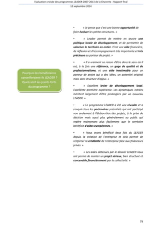 Evaluation croisée des programmes LEADER 2007-2013 de la Charente - Rapport final 
12 septembre 2014 
79 
• « Je pense que c’est une bonne opportunité de 
faire évoluer les petites structures. » 
• « Leader permet de mettre en oeuvre une 
politique locale de développement, et de permettre de 
valoriser le territoire en entier. C'est une aide financière, 
de réflexion et d'accompagnement très importante et très 
précieuse au porteur de projet. » 
• « Il a vraiment sa raison d'être dans le sens où il 
est, à la fois une référence, un gage de qualité et de 
professionnalisme, et une aide inestimable pour un 
porteur de projet qui a des idées, un potentiel original 
mais sans structure d'appui. » 
• « Excellent levier de développement local. 
Excellente première expérience. Les dynamiques initiées 
méritent largement d'être prolongées par un nouveau 
LEADER. » 
• « Le programme LEADER a été une réussite et a 
conquis tous les partenaires potentiels qui ont participé 
non seulement à l'élaboration des projets, à la prise de 
décision mais aussi plus généralement au public qui 
repère maintenant plus facilement que le territoire 
bénéficie d'aides européennes. » 
• « Nous avons bénéficié deux fois du LEADER 
depuis la création de l'entreprise et cela permet de 
renforcer la crédibilité de l'entreprise face aux financeurs 
privés. » 
• « Les aides obtenues par le dossier LEADER nous 
ont permis de monter un projet sérieux, bien structuré et 
concevable financièrement par la collectivité. » 
Pourquoi les bénéficiaires 
conseilleraient-ils LEADER ? 
Quels sont les points forts 
du programme ? 
 