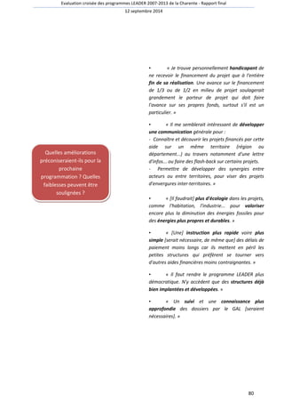 Evaluation croisée des programmes LEADER 2007-2013 de la Charente - Rapport final 
12 septembre 2014 
• « Je trouve personnellement handicapant de 
ne recevoir le financement du projet que à l'entière 
fin de sa réalisation. Une avance sur le financement 
de 1/3 ou de 1/2 en milieu de projet soulagerait 
grandement le porteur de projet qui doit faire 
l'avance sur ses propres fonds, surtout s'il est un 
particulier. » 
• « Il me semblerait intéressant de développer 
une communication générale pour : 
- Connaître et découvrir les projets financés par cette 
aide sur un même territoire (région ou 
département...) au travers notamment d'une lettre 
d'infos... ou faire des flash-back sur certains projets. 
- Permettre de développer des synergies entre 
acteurs ou entre territoires, pour viser des projets 
d'envergures inter-territoires. » 
• « [Il faudrait] plus d'écologie dans les projets, 
comme l'habitation, l'industrie... pour valoriser 
encore plus la diminution des énergies fossiles pour 
des énergies plus propres et durables. » 
• « [Une] instruction plus rapide voire plus 
simple [serait nécessaire, de même que] des délais de 
paiement moins longs car ils mettent en péril les 
petites structures qui préfèrent se tourner vers 
d'autres aides financières moins contraignantes. » 
• « Il faut rendre le programme LEADER plus 
démocratique. N'y accèdent que des structures déjà 
bien implantées et développées. » 
• « Un suivi et une connaissance plus 
approfondie des dossiers par le GAL [seraient 
nécessaires]. » 
80 
Quelles améliorations 
préconiseraient-ils pour la 
prochaine 
programmation ? Quelles 
faiblesses peuvent être 
soulignées ? 
 