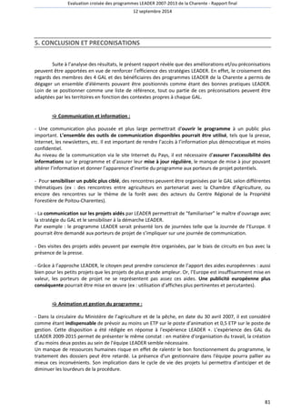 Evaluation croisée des programmes LEADER 2007-2013 de la Charente - Rapport final 
12 septembre 2014 
81 
5. CONCLUSION ET PRECONISATIONS 
Suite à l’analyse des résultats, le présent rapport révèle que des améliorations et/ou préconisations 
peuvent être apportées en vue de renforcer l’efficience des stratégies LEADER. En effet, le croisement des 
regards des membres des 4 GAL et des bénéficiaires des programmes LEADER de la Charente a permis de 
dégager un ensemble d’éléments pouvant être positionnés comme étant des bonnes pratiques LEADER. 
Loin de se positionner comme une liste de référence, tout ou partie de ces préconisations peuvent être 
adaptées par les territoires en fonction des contextes propres à chaque GAL. 
 Communication et information : 
- Une communication plus poussée et plus large permettrait d'ouvrir le programme à un public plus 
important. L’ensemble des outils de communication disponibles pourrait être utilisé, tels que la presse, 
Internet, les newsletters, etc. Il est important de rendre l’accès à l’information plus démocratique et moins 
confidentiel. 
Au niveau de la communication via le site Internet du Pays, il est nécessaire d’assurer l’accessibilité des 
informations sur le programme et d’assurer leur mise à jour régulière, le manque de mise à jour pouvant 
altérer l’information et donner l’apparence d’inertie du programme aux porteurs de projet potentiels. 
- Pour sensibiliser un public plus ciblé, des rencontres peuvent être organisées par le GAL selon différentes 
thématiques (ex : des rencontres entre agriculteurs en partenariat avec la Chambre d’Agriculture, ou 
encore des rencontres sur le thème de la forêt avec des acteurs du Centre Régional de la Propriété 
Forestière de Poitou-Charentes). 
- La communication sur les projets aidés par LEADER permettrait de “familiariser” le maître d’ouvrage avec 
la stratégie du GAL et le sensibiliser à la démarche LEADER. 
Par exemple : le programme LEADER serait présenté lors de journées telle que la Journée de l’Europe. Il 
pourrait être demandé aux porteurs de projet de s’impliquer sur une journée de communication. 
- Des visites des projets aidés peuvent par exemple être organisées, par le biais de circuits en bus avec la 
présence de la presse. 
- Grâce à l’approche LEADER, le citoyen peut prendre conscience de l’apport des aides européennes : aussi 
bien pour les petits projets que les projets de plus grande ampleur. Or, l’Europe est insuffisamment mise en 
valeur, les porteurs de projet ne se représentent pas assez ces aides. Une publicité européenne plus 
conséquente pourrait être mise en oeuvre (ex : utilisation d’affiches plus pertinentes et percutantes). 
 Animation et gestion du programme : 
- Dans la circulaire du Ministère de l’agriculture et de la pêche, en date du 30 avril 2007, il est considéré 
comme étant indispensable de prévoir au moins un ETP sur le poste d’animation et 0,5 ETP sur le poste de 
gestion. Cette disposition a été rédigée en réponse à l'expérience LEADER +. L'expérience des GAL du 
LEADER 2009-2015 permet de présenter le même constat : en matière d'organisation du travail, la création 
d’au moins deux postes au sein de l'équipe LEADER semble nécessaire. 
Un manque de ressources humaines risque en effet de ralentir le bon fonctionnement du programme, le 
traitement des dossiers peut être retardé. La présence d'un gestionnaire dans l'équipe pourra pallier au 
mieux ces inconvénients. Son implication dans le cycle de vie des projets lui permettra d’anticiper et de 
diminuer les lourdeurs de la procédure. 
 