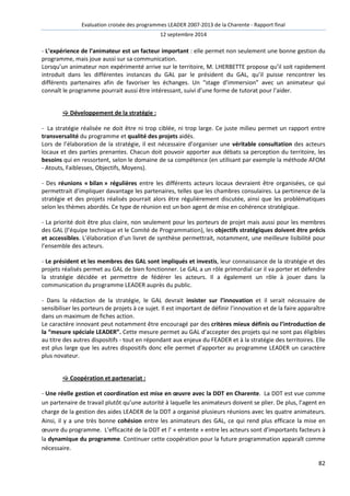 Evaluation croisée des programmes LEADER 2007-2013 de la Charente - Rapport final 
12 septembre 2014 
- L’expérience de l’animateur est un facteur important : elle permet non seulement une bonne gestion du 
programme, mais joue aussi sur sa communication. 
Lorsqu’un animateur non expérimenté arrive sur le territoire, M. LHERBETTE propose qu’il soit rapidement 
introduit dans les différentes instances du GAL par le président du GAL, qu’il puisse rencontrer les 
différents partenaires afin de favoriser les échanges. Un “stage d’immersion” avec un animateur qui 
connaît le programme pourrait aussi être intéressant, suivi d’une forme de tutorat pour l’aider. 
82 
 Développement de la stratégie : 
- La stratégie réalisée ne doit être ni trop ciblée, ni trop large. Ce juste milieu permet un rapport entre 
transversalité du programme et qualité des projets aidés. 
Lors de l’élaboration de la stratégie, il est nécessaire d’organiser une véritable consultation des acteurs 
locaux et des parties prenantes. Chacun doit pouvoir apporter aux débats sa perception du territoire, les 
besoins qui en ressortent, selon le domaine de sa compétence (en utilisant par exemple la méthode AFOM 
- Atouts, Faiblesses, Objectifs, Moyens). 
- Des réunions « bilan » régulières entre les différents acteurs locaux devraient être organisées, ce qui 
permettrait d’impliquer davantage les partenaires, telles que les chambres consulaires. La pertinence de la 
stratégie et des projets réalisés pourrait alors être régulièrement discutée, ainsi que les problématiques 
selon les thèmes abordés. Ce type de réunion est un bon agent de mise en cohérence stratégique. 
- La priorité doit être plus claire, non seulement pour les porteurs de projet mais aussi pour les membres 
des GAL (l’équipe technique et le Comité de Programmation), les objectifs stratégiques doivent être précis 
et accessibles. L’élaboration d’un livret de synthèse permettrait, notamment, une meilleure lisibilité pour 
l’ensemble des acteurs. 
- Le président et les membres des GAL sont impliqués et investis, leur connaissance de la stratégie et des 
projets réalisés permet au GAL de bien fonctionner. Le GAL a un rôle primordial car il va porter et défendre 
la stratégie décidée et permettre de fédérer les acteurs. Il a également un rôle à jouer dans la 
communication du programme LEADER auprès du public. 
- Dans la rédaction de la stratégie, le GAL devrait insister sur l’innovation et il serait nécessaire de 
sensibiliser les porteurs de projets à ce sujet. Il est important de définir l’innovation et de la faire apparaître 
dans un maximum de fiches action. 
Le caractère innovant peut notamment être encouragé par des critères mieux définis ou l’introduction de 
la “mesure spéciale LEADER”. Cette mesure permet au GAL d’accepter des projets qui ne sont pas éligibles 
au titre des autres dispositifs - tout en répondant aux enjeux du FEADER et à la stratégie des territoires. Elle 
est plus large que les autres dispositifs donc elle permet d’apporter au programme LEADER un caractère 
plus novateur. 
 Coopération et partenariat : 
- Une réelle gestion et coordination est mise en oeuvre avec la DDT en Charente. La DDT est vue comme 
un partenaire de travail plutôt qu’une autorité à laquelle les animateurs doivent se plier. De plus, l’agent en 
charge de la gestion des aides LEADER de la DDT a organisé plusieurs réunions avec les quatre animateurs. 
Ainsi, il y a une très bonne cohésion entre les animateurs des GAL, ce qui rend plus efficace la mise en 
oeuvre du programme. L’efficacité de la DDT et l’ « entente » entre les acteurs sont d’importants facteurs à 
la dynamique du programme. Continuer cette coopération pour la future programmation apparaît comme 
nécessaire. 
 