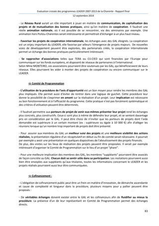 Evaluation croisée des programmes LEADER 2007-2013 de la Charente - Rapport final 
12 septembre 2014 
- Le Réseau Rural aurait un rôle important à jouer en matière de communication, de capitalisation des 
projets et de mutualisation des bonnes pratiques, ainsi qu’en matière de coopération. Il faudrait une 
réelle animation nationale, où il est possible de se rencontrer, via des séminaires par exemple. Une 
animation hors Poitou-Charentes serait intéressante et permettrait d’échanger à un plus haut niveau. 
- Favoriser les projets de coopération internationale, les échanges avec des GAL éloignés. La coopération 
est un enjeu important du LEADER, elle favorise par ailleurs l'émergence de projets majeurs. De nouvelles 
voies de développement peuvent être explorées, des partenariats créés, la coopération internationale 
permet un échange des bonnes pratiques particulièrement intéressant. 
- Se rapprocher d’associations telles que TERA ou CIJ-CIED qui sont financées par l’Europe pour 
communiquer sur les fonds européens, et disposent de réseaux de partenaires à l’international. 
Selon Mme MONTEIRO, ces associations pourraient être soutenues par les GAL, qui bénéficieraient de leurs 
réseaux. Elles pourraient les aider à monter des projets de coopération ou encore communiquer sur le 
LEADER. 
83 
 Comité de Programmation 
- L’utilisation de la procédure de l’avis d’opportunité est un bon moyen pour rendre les membres des GAL 
plus impliqués. Elle permet aussi d’éviter de rentrer dans une logique de guichet. Cette procédure leur 
donne la possibilité de s’exprimer en amont sur la réalisation d’un projet. Leur implication est nécessaire 
au bon fonctionnement et à l’efficacité du programme. Cette pratique n’est pas forcément systématique et 
des critères d’utilisation peuvent être déterminés. 
- Il faudrait permettre aux porteurs de projet de venir eux-mêmes présenter leur projet rend les échanges 
plus concrets, plus constructifs. Ceux-ci sont plus à même de défendre leur projet, et se sentent davantage 
pris en considération par le GAL. Il peut être choisi de n’inviter que les porteurs de projets dont l’aide 
demandée est supérieure à un certain montant (ex : supérieure ou égale à 10 000 €) afin d’alléger les 
réunions lorsque qu’un nombre trop important de projets doit être présenté. 
- Pour assurer aux membres du GAL un meilleur suivi des projets et une meilleure visibilité des actions 
réalisées, la présentation régulière d’un récapitulatif en début ou fin de comité serait nécessaire. Il pourrait 
par exemple y avoir une présentation en quelques diapositives de l’aboutissement des projets financés. 
De plus, des visites sur les lieux de réalisation des projets peuvent être proposées. Il serait par exemple 
intéressant d’organiser le Comité de Programmation sur le lieu d’un projet “phare”. 
- Pour une meilleure implication des membres des GAL, les membres “suppléants” pourraient être associés 
de façon concrète au GAL. Chacun doit se sentir utile dans sa participation. Les invitations pourraient aussi 
bien être envoyées aux suppléants qu’aux titulaires, toutes les informations concernant le LEADER et les 
projets réalisés pourraient aussi leur être communiquées. 
 Cofinancement : 
- L’obligation de cofinancement public peut être un frein en matière d’innovation, de démarche ascendante 
et cause de complexité et longueur dans la procédure, plusieurs moyens pour y pallier peuvent être 
proposés : 
- De véritables échanges doivent exister entre le GAL et les cofinanceurs afin de fluidifier au mieux la 
procédure. La présence d’un de leur représentant en Comité de Programmation permet des échanges 
directs. 
 