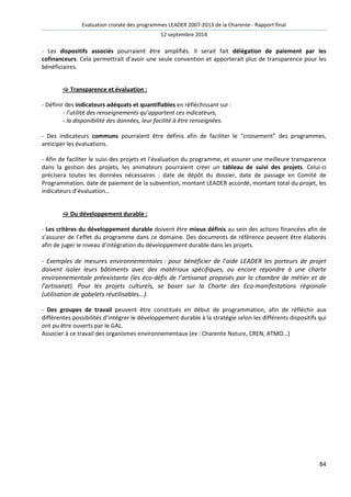 Evaluation croisée des programmes LEADER 2007-2013 de la Charente - Rapport final 
12 septembre 2014 
- Les dispositifs associés pourraient être amplifiés. Il serait fait délégation de paiement par les 
cofinanceurs. Cela permettrait d’avoir une seule convention et apporterait plus de transparence pour les 
bénéficiaires. 
84 
 Transparence et évaluation : 
- Définir des indicateurs adéquats et quantifiables en réfléchissant sur : 
- l’utilité des renseignements qu’apportent ces indicateurs, 
- la disponibilité des données, leur facilité à être renseignées. 
- Des indicateurs communs pourraient être définis afin de faciliter le “croisement” des programmes, 
anticiper les évaluations. 
- Afin de faciliter le suivi des projets et l’évaluation du programme, et assurer une meilleure transparence 
dans la gestion des projets, les animateurs pourraient créer un tableau de suivi des projets. Celui-ci 
précisera toutes les données nécessaires : date de dépôt du dossier, date de passage en Comité de 
Programmation, date de paiement de la subvention, montant LEADER accordé, montant total du projet, les 
indicateurs d’évaluation… 
 Du développement durable : 
- Les critères du développement durable doivent être mieux définis au sein des actions financées afin de 
s’assurer de l’effet du programme dans ce domaine. Des documents de référence peuvent être élaborés 
afin de juger le niveau d’intégration du développement durable dans les projets. 
- Exemples de mesures environnementales : pour bénéficier de l’aide LEADER les porteurs de projet 
doivent isoler leurs bâtiments avec des matériaux spécifiques, ou encore répondre à une charte 
environnementale préexistante (les éco-défis de l’artisanat proposés par la chambre de métier et de 
l’artisanat). Pour les projets culturels, se baser sur la Charte des Eco-manifestations régionale 
(utilisation de gobelets réutilisables...). 
- Des groupes de travail peuvent être constitués en début de programmation, afin de réfléchir aux 
différentes possibilités d’intégrer le développement durable à la stratégie selon les différents dispositifs qui 
ont pu être ouverts par le GAL. 
Associer à ce travail des organismes environnementaux (ex : Charente Nature, CREN, ATMO…) 
 