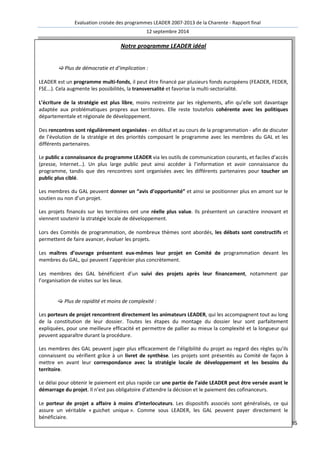 Evaluation croisée des programmes LEADER 2007-2013 de la Charente - Rapport final 
12 septembre 2014 
85 
Notre programme LEADER idéal 
 Plus de démocratie et d’implication : 
LEADER est un programme multi-fonds, il peut être financé par plusieurs fonds européens (FEADER, FEDER, 
FSE...). Cela augmente les possibilités, la transversalité et favorise la multi-sectorialité. 
L’écriture de la stratégie est plus libre, moins restreinte par les règlements, afin qu’elle soit davantage 
adaptée aux problématiques propres aux territoires. Elle reste toutefois cohérente avec les politiques 
départementale et régionale de développement. 
Des rencontres sont régulièrement organisées - en début et au cours de la programmation - afin de discuter 
de l’évolution de la stratégie et des priorités composant le programme avec les membres du GAL et les 
différents partenaires. 
Le public a connaissance du programme LEADER via les outils de communication courants, et faciles d’accès 
(presse, Internet…). Un plus large public peut ainsi accéder à l’information et avoir connaissance du 
programme, tandis que des rencontres sont organisées avec les différents partenaires pour toucher un 
public plus ciblé. 
Les membres du GAL peuvent donner un “avis d’opportunité” et ainsi se positionner plus en amont sur le 
soutien ou non d’un projet. 
Les projets financés sur les territoires ont une réelle plus value. Ils présentent un caractère innovant et 
viennent soutenir la stratégie locale de développement. 
Lors des Comités de programmation, de nombreux thèmes sont abordés, les débats sont constructifs et 
permettent de faire avancer, évoluer les projets. 
Les maîtres d’ouvrage présentent eux-mêmes leur projet en Comité de programmation devant les 
membres du GAL, qui peuvent l’apprécier plus concrètement. 
Les membres des GAL bénéficient d’un suivi des projets après leur financement, notamment par 
l’organisation de visites sur les lieux. 
 Plus de rapidité et moins de complexité : 
Les porteurs de projet rencontrent directement les animateurs LEADER, qui les accompagnent tout au long 
de la constitution de leur dossier. Toutes les étapes du montage du dossier leur sont parfaitement 
expliquées, pour une meilleure efficacité et permettre de pallier au mieux la complexité et la longueur qui 
peuvent apparaître durant la procédure. 
Les membres des GAL peuvent juger plus efficacement de l’éligibilité du projet au regard des règles qu’ils 
connaissent ou vérifient grâce à un livret de synthèse. Les projets sont présentés au Comité de façon à 
mettre en avant leur correspondance avec la stratégie locale de développement et les besoins du 
territoire. 
Le délai pour obtenir le paiement est plus rapide car une partie de l’aide LEADER peut être versée avant le 
démarrage du projet. Il n’est pas obligatoire d’attendre la décision et le paiement des cofinanceurs. 
Le porteur de projet a affaire à moins d’interlocuteurs. Les dispositifs associés sont généralisés, ce qui 
assure un véritable « guichet unique ». Comme sous LEADER, les GAL peuvent payer directement le 
bénéficiaire. 
 
