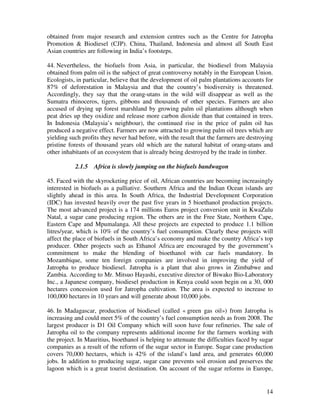 obtained from major research and extension centres such as the Centre for Jatropha
Promotion & Biodiesel (CJP). China, Thailand, Indonesia and almost all South East
Asian countries are following in India’s footsteps.

44. Nevertheless, the biofuels from Asia, in particular, the biodiesel from Malaysia
obtained from palm oil is the subject of great controversy notably in the European Union.
Ecologists, in particular, believe that the development of oil palm plantations accounts for
87% of deforestation in Malaysia and that the country’s biodiversity is threatened.
Accordingly, they say that the orang-utans in the wild will disappear as well as the
Sumatra rhinoceros, tigers, gibbons and thousands of other species. Farmers are also
accused of drying up forest marshland by growing palm oil plantations although when
peat dries up they oxidize and release more carbon dioxide than that contained in trees.
In Indonesia (Malaysia’s neighbour), the continued rise in the price of palm oil has
produced a negative effect. Farmers are now attracted to growing palm oil trees which are
yielding such profits they never had before, with the result that the farmers are destroying
pristine forests of thousand years old which are the natural habitat of orang-utans and
other inhabitants of an ecosystem that is already being destroyed by the trade in timber.

           2.1.5   Africa is slowly jumping on the biofuels bandwagon

45. Faced with the skyrocketing price of oil, African countries are becoming increasingly
interested in biofuels as a palliative. Southern Africa and the Indian Ocean islands are
slightly ahead in this area. In South Africa, the Industrial Development Corporation
(IDC) has invested heavily over the past five years in 5 bioethanol production projects.
The most advanced project is a 174 millions Euros project conversion unit in KwaZulu
Natal, a sugar cane producing region. The others are in the Free State, Northern Cape,
Eastern Cape and Mpumalanga. All these projects are expected to produce 1.1 billion
litres/year, which is 10% of the country’s fuel consumption. Clearly these projects will
affect the place of biofuels in South Africa’s economy and make the country Africa’s top
producer. Other projects such as Ethanol Africa are encouraged by the government’s
commitment to make the blending of bioethanol with car fuels mandatory. In
Mozambique, some ten foreign companies are involved in improving the yield of
Jatropha to produce biodiesel. Jatropha is a plant that also grows in Zimbabwe and
Zambia. According to Mr. Mitsuo Hayashi, executive director of Biwako Bio-Laboratory
Inc., a Japanese company, biodiesel production in Kenya could soon begin on a 30, 000
hectares concession used for Jatropha cultivation. The area is expected to increase to
100,000 hectares in 10 years and will generate about 10,000 jobs.

46. In Madagascar, production of biodiesel (called « green gas oil») from Jatropha is
increasing and could meet 5% of the country’s fuel consumption needs as from 2008. The
largest producer is D1 Oil Company which will soon have four refineries. The sale of
Jatropha oil to the company represents additional income for the farmers working with
the project. In Mauritius, bioethanol is helping to attenuate the difficulties faced by sugar
companies as a result of the reform of the sugar sector in Europe. Sugar cane production
covers 70,000 hectares, which is 42% of the island’s land area, and generates 60,000
jobs. In addition to producing sugar, sugar cane prevents soil erosion and preserves the
lagoon which is a great tourist destination. On account of the sugar reforms in Europe,


                                                                                          14
 