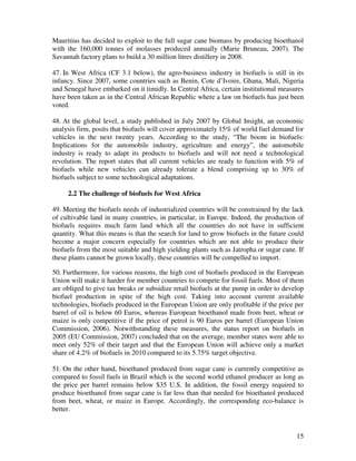 Mauritius has decided to exploit to the full sugar cane biomass by producing bioethanol
with the 160,000 tonnes of molasses produced annually (Marie Bruneau, 2007). The
Savannah factory plans to build a 30 million litres distillery in 2008.

47. In West Africa (CF 3.1 below), the agro-business industry in biofuels is still in its
infancy. Since 2007, some countries such as Benin, Cote d’Ivoire, Ghana, Mali, Nigeria
and Senegal have embarked on it timidly. In Central Africa, certain institutional measures
have been taken as in the Central African Republic where a law on biofuels has just been
voted.

48. At the global level, a study published in July 2007 by Global Insight, an economic
analysis firm, posits that biofuels will cover approximately 15% of world fuel demand for
vehicles in the next twenty years. According to the study, “The boom in biofuels:
Implications for the automobile industry, agriculture and energy”, the automobile
industry is ready to adapt its products to biofuels and will not need a technological
revolution. The report states that all current vehicles are ready to function with 5% of
biofuels while new vehicles can already tolerate a blend comprising up to 30% of
biofuels subject to some technological adaptations.

     2.2 The challenge of biofuels for West Africa

49. Meeting the biofuels needs of industrialized countries will be constrained by the lack
of cultivable land in many countries, in particular, in Europe. Indeed, the production of
biofuels requires much farm land which all the countries do not have in sufficient
quantity. What this means is that the search for land to grow biofuels in the future could
become a major concern especially for countries which are not able to produce their
biofuels from the most suitable and high yielding plants such as Jatropha or sugar cane. If
these plants cannot be grown locally, these countries will be compelled to import.

50. Furthermore, for various reasons, the high cost of biofuels produced in the European
Union will make it harder for member countries to compete for fossil fuels. Most of them
are obliged to give tax breaks or subsidize retail biofuels at the pump in order to develop
biofuel production in spite of the high cost. Taking into account current available
technologies, biofuels produced in the European Union are only profitable if the price per
barrel of oil is below 60 Euros, whereas European bioethanol made from beet, wheat or
maize is only competitive if the price of petrol is 90 Euros per barrel (European Union
Commission, 2006). Notwithstanding these measures, the status report on biofuels in
2005 (EU Commission, 2007) concluded that on the average, member states were able to
meet only 52% of their target and that the European Union will achieve only a market
share of 4.2% of biofuels in 2010 compared to its 5.75% target objective.

51. On the other hand, bioethanol produced from sugar cane is currently competitive as
compared to fossil fuels in Brazil which is the second world ethanol producer as long as
the price per barrel remains below $35 U.S. In addition, the fossil energy required to
produce bioethanol from sugar cane is far less than that needed for bioethanol produced
from beet, wheat, or maize in Europe. Accordingly, the corresponding eco-balance is
better.


                                                                                        15
 
