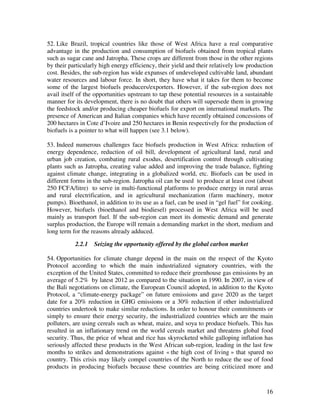 52. Like Brazil, tropical countries like those of West Africa have a real comparative
advantage in the production and consumption of biofuels obtained from tropical plants
such as sugar cane and Jatropha. These crops are different from those in the other regions
by their particularly high energy efficiency, their yield and their relatively low production
cost. Besides, the sub-region has wide expanses of undeveloped cultivable land, abundant
water resources and labour force. In short, they have what it takes for them to become
some of the largest biofuels producers/exporters. However, if the sub-region does not
avail itself of the opportunities upstream to tap these potential resources in a sustainable
manner for its development, there is no doubt that others will supersede them in growing
the feedstock and/or producing cheaper biofuels for export on international markets. The
presence of American and Italian companies which have recently obtained concessions of
200 hectares in Cote d’Ivoire and 250 hectares in Benin respectively for the production of
biofuels is a pointer to what will happen (see 3.1 below).

53. Indeed numerous challenges face biofuels production in West Africa: reduction of
energy dependence, reduction of oil bill, development of agricultural land, rural and
urban job creation, combating rural exodus, desertification control through cultivating
plants such as Jatropha, creating value added and improving the trade balance, fighting
against climate change, integrating in a globalized world, etc. Biofuels can be used in
different forms in the sub-region. Jatropha oil can be used to produce at least cost (about
250 FCFA/litre) to serve in multi-functional platforms to produce energy in rural areas
and rural electrification, and in agricultural mechanization (farm machinery, motor
pumps). Bioethanol, in addition to its use as a fuel, can be used in “gel fuel” for cooking.
However, biofuels (bioethanol and biodiesel) processed in West Africa will be used
mainly as transport fuel. If the sub-region can meet its domestic demand and generate
surplus production, the Europe will remain a demanding market in the short, medium and
long term for the reasons already adduced.

           2.2.1   Seizing the opportunity offered by the global carbon market

54. Opportunities for climate change depend in the main on the respect of the Kyoto
Protocol according to which the main industrialized signatory countries, with the
exception of the United States, committed to reduce their greenhouse gas emissions by an
average of 5.2% by latest 2012 as compared to the situation in 1990. In 2007, in view of
the Bali negotiations on climate, the European Council adopted, in addition to the Kyoto
Protocol, a “climate-energy package” on future emissions and gave 2020 as the target
date for a 20% reduction in GHG emissions or a 30% reduction if other industrialized
countries undertook to make similar reductions. In order to honour their commitments or
simply to ensure their energy security, the industrialized countries which are the main
polluters, are using cereals such as wheat, maize, and soya to produce biofuels. This has
resulted in an inflationary trend on the world cereals market and threatens global food
security. Thus, the price of wheat and rice has skyrocketed while galloping inflation has
seriously affected these products in the West African sub-region, leading in the last few
months to strikes and demonstrations against « the high cost of living » that spared no
country. This crisis may likely compel countries of the North to reduce the use of food
products in producing biofuels because these countries are being criticized more and



                                                                                          16
 