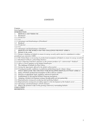 CONTENTS



Contents........................................................................................................................................................... i
List of graphs.................................................................................................................................................. ii
INTRODUCTION.......................................................................................................................................... 1
1.    BIOFUELS AND THEIR USE............................................................................................................. 3
1.1 Bioethanol............................................................................................................................................. 3
1.1.1 Production ............................................................................................................................................ 3
1.1.2 Use ........................................................................................................................................................ 4
1.1.3 Advantages and disadvantages of bioethanol ....................................................................................... 4
1.2 Biodiesel ............................................................................................................................................... 5
1.2.1 Production ............................................................................................................................................ 5
1.2.2 Use ........................................................................................................................................................ 5
1.2.3 Advantages and disadvantages of biodiesel.......................................................................................... 5
2.    BIOFUELS IN THE WORLD AND THE CHALLENGE FOR WEST AFRICA............................... 6
2.1 Biofuels in the world............................................................................................................................. 7
2.1.1 Europe is banking on biofuels to ensure its energy security and to meet its commitment to reduce
greenhouse gas emissions (GHG) .................................................................................................................. 9
2.1.2 The United States is increasing its production/consumption of biofuels to ensure its energy security10
2.1.3 Bioethanol in Brazil: a flourishing business ....................................................................................... 12
2.1.4 Asia is imposing itself more and more as the greatest producer of « controversial » biodiesel ......... 13
2.1.5 Africa is slowly jumping on the biofuels bandwagon.......................................................................... 14
2.2 The challenge of biofuels for West Africa .......................................................................................... 15
2.2.1 Seizing the opportunity offered by the global carbon market ............................................................. 16
2.2.2 Creating favourable conditions to profit from global financing for climate change .......................... 18
3.    WHAT SHOULD BE THE STRATEGY FOR DEVELOPING BIOFUELS IN WEST AFRICA?.. 19
3.1 Status of biofuels production/consumption in West African countries ............................................... 19
3.2 Need for an appropriate legal, regulatory and fiscal framework......................................................... 22
3.3 Establishment of sub-regional biofuels financing mechanism............................................................ 23
3.4 Adopting a biofuels development strategy through public-private partnership .................................. 23
3.4.1 Regionalization strategy for producing and marketing biofuels......................................................... 24
3.4.2 Regionalization strategy for providing support to the development of the biofuels sector ................. 26
3.4.3 Advantages and disadvantages of both strategies............................................................................... 27
3.5 What is the position to take on the growing controversy surrounding biofuels .................................. 27
CONCLUSION ............................................................................................................................................ 29
REFERENCES ............................................................................................................................................. 31




                                                                                                                                                                   i
 