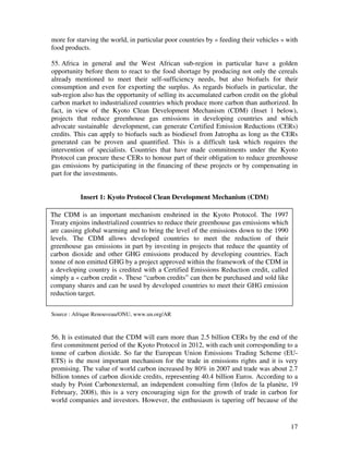 more for starving the world, in particular poor countries by « feeding their vehicles » with
food products.

55. Africa in general and the West African sub-region in particular have a golden
opportunity before them to react to the food shortage by producing not only the cereals
already mentioned to meet their self-sufficiency needs, but also biofuels for their
consumption and even for exporting the surplus. As regards biofuels in particular, the
sub-region also has the opportunity of selling its accumulated carbon credit on the global
carbon market to industrialized countries which produce more carbon than authorized. In
fact, in view of the Kyoto Clean Development Mechanism (CDM) (Inset 1 below),
projects that reduce greenhouse gas emissions in developing countries and which
advocate sustainable development, can generate Certified Emission Reductions (CERs)
credits. This can apply to biofuels such as biodiesel from Jatropha as long as the CERs
generated can be proven and quantified. This is a difficult task which requires the
intervention of specialists. Countries that have made commitments under the Kyoto
Protocol can procure these CERs to honour part of their obligation to reduce greenhouse
gas emissions by participating in the financing of these projects or by compensating in
part for the investments.


          Insert 1: Kyoto Protocol Clean Development Mechanism (CDM)

The CDM is an important mechanism enshrined in the Kyoto Protocol. The 1997
Treaty enjoins industrialized countries to reduce their greenhouse gas emissions which
are causing global warming and to bring the level of the emissions down to the 1990
levels. The CDM allows developed countries to meet the reduction of their
greenhouse gas emissions in part by investing in projects that reduce the quantity of
carbon dioxide and other GHG emissions produced by developing countries. Each
tonne of non emitted GHG by a project approved within the framework of the CDM in
a developing country is credited with a Certified Emissions Reduction credit, called
simply a « carbon credit ». These “carbon credits” can then be purchased and sold like
company shares and can be used by developed countries to meet their GHG emission
reduction target.


Source : Afrique Renouveau/ONU, www.un.org/AR



56. It is estimated that the CDM will earn more than 2.5 billion CERs by the end of the
first commitment period of the Kyoto Protocol in 2012, with each unit corresponding to a
tonne of carbon dioxide. So far the European Union Emissions Trading Scheme (EU-
ETS) is the most important mechanism for the trade in emissions rights and it is very
promising. The value of world carbon increased by 80% in 2007 and trade was about 2.7
billion tonnes of carbon dioxide credits, representing 40.4 billion Euros. According to a
study by Point Carbonexternal, an independent consulting firm (Infos de la planète, 19
February, 2008), this is a very encouraging sign for the growth of trade in carbon for
world companies and investors. However, the enthusiasm is tapering off because of the


                                                                                         17
 
