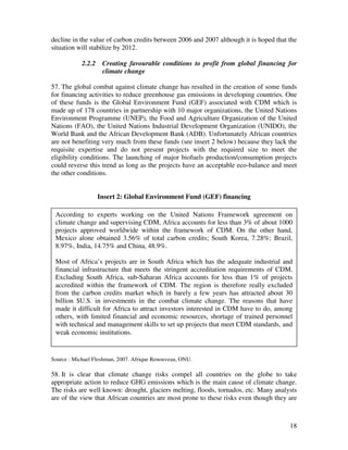 decline in the value of carbon credits between 2006 and 2007 although it is hoped that the
situation will stabilize by 2012.

            2.2.2    Creating favourable conditions to profit from global financing for
                     climate change

57. The global combat against climate change has resulted in the creation of some funds
for financing activities to reduce greenhouse gas emissions in developing countries. One
of these funds is the Global Environment Fund (GEF) associated with CDM which is
made up of 178 countries in partnership with 10 major organizations, the United Nations
Environment Programme (UNEP), the Food and Agriculture Organization of the United
Nations (FAO), the United Nations Industrial Development Organization (UNIDO), the
World Bank and the African Development Bank (ADB). Unfortunately African countries
are not benefiting very much from these funds (see insert 2 below) because they lack the
requisite expertise and do not present projects with the required size to meet the
eligibility conditions. The launching of major biofuels production/consumption projects
could reverse this trend as long as the projects have an acceptable eco-balance and meet
the other conditions.


                    Insert 2: Global Environment Fund (GEF) financing

 According to experts working on the United Nations Framework agreement on
 climate change and supervising CDM, Africa accounts for less than 3% of about 1000
 projects approved worldwide within the framework of CDM. On the other hand,
 Mexico alone obtained 3.56% of total carbon credits; South Korea, 7.28%; Brazil,
 8.97%, India, 14.75% and China, 48.9%.

 Most of Africa’s projects are in South Africa which has the adequate industrial and
 financial infrastructure that meets the stringent accreditation requirements of CDM.
 Excluding South Africa, sub-Saharan Africa accounts for less than 1% of projects
 accredited within the framework of CDM. The region is therefore really excluded
 from the carbon credits market which in barely a few years has attracted about 30
 billion $U.S. in investments in the combat climate change. The reasons that have
 made it difficult for Africa to attract investors interested in CDM have to do, among
 others, with limited financial and economic resources, shortage of trained personnel
 with technical and management skills to set up projects that meet CDM standards, and
 weak economic institutions.


Source : Michael Fleshman, 2007. Afrique Renouveau, ONU.

58. It is clear that climate change risks compel all countries on the globe to take
appropriate action to reduce GHG emissions which is the main cause of climate change.
The risks are well known: drought, glaciers melting, floods, tornados, etc. Many analysts
are of the view that African countries are most prone to these risks even though they are



                                                                                       18
 