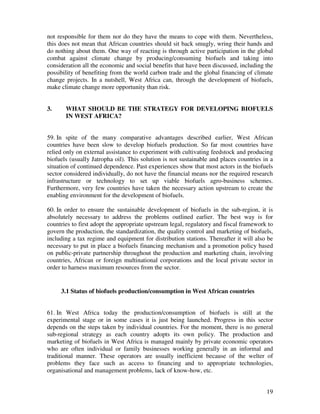 not responsible for them nor do they have the means to cope with them. Nevertheless,
this does not mean that African countries should sit back smugly, wring their hands and
do nothing about them. One way of reacting is through active participation in the global
combat against climate change by producing/consuming biofuels and taking into
consideration all the economic and social benefits that have been discussed, including the
possibility of benefiting from the world carbon trade and the global financing of climate
change projects. In a nutshell, West Africa can, through the development of biofuels,
make climate change more opportunity than risk.


3.     WHAT SHOULD BE THE STRATEGY FOR DEVELOPING BIOFUELS
       IN WEST AFRICA?


59. In spite of the many comparative advantages described earlier, West African
countries have been slow to develop biofuels production. So far most countries have
relied only on external assistance to experiment with cultivating feedstock and producing
biofuels (usually Jatropha oil). This solution is not sustainable and places countries in a
situation of continued dependence. Past experiences show that most actors in the biofuels
sector considered individually, do not have the financial means nor the required research
infrastructure or technology to set up viable biofuels agro-business schemes.
Furthermore, very few countries have taken the necessary action upstream to create the
enabling environment for the development of biofuels.

60. In order to ensure the sustainable development of biofuels in the sub-region, it is
absolutely necessary to address the problems outlined earlier. The best way is for
countries to first adopt the appropriate upstream legal, regulatory and fiscal framework to
govern the production, the standardization, the quality control and marketing of biofuels,
including a tax regime and equipment for distribution stations. Thereafter it will also be
necessary to put in place a biofuels financing mechanism and a promotion policy based
on public-private partnership throughout the production and marketing chain, involving
countries, African or foreign multinational corporations and the local private sector in
order to harness maximum resources from the sector.


     3.1 Status of biofuels production/consumption in West African countries


61. In West Africa today the production/consumption of biofuels is still at the
experimental stage or in some cases it is just being launched. Progress in this sector
depends on the steps taken by individual countries. For the moment, there is no general
sub-regional strategy as each country adopts its own policy. The production and
marketing of biofuels in West Africa is managed mainly by private economic operators
who are often individual or family businesses working generally in an informal and
traditional manner. These operators are usually inefficient because of the welter of
problems they face such as access to financing and to appropriate technologies,
organisational and management problems, lack of know-how, etc.


                                                                                        19
 