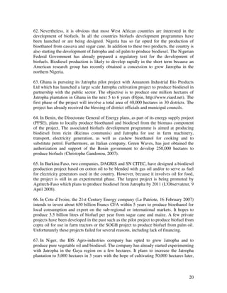 62. Nevertheless, it is obvious that most West African countries are interested in the
development of biofuels. In all the countries biofuels development programmes have
been launched or are being designed. Nigeria has so far opted for the production of
bioethanol from cassava and sugar cane. In addition to these two products, the country is
also starting the development of Jatropha and oil palm to produce biodiesel. The Nigerian
Federal Government has already prepared a regulatory text for the development of
biofuels. Biodiesel production is likely to develop rapidly in the short term because an
American research group has recently obtained a concession to grow Jatropha in the
northern Nigeria.

63. Ghana is pursuing its Jatropha pilot project with Anuanom Industrial Bio Products
Ltd which has launched a large scale Jatropha cultivation project to produce biodiesel in
partnership with the public sector. The objective is to produce one million hectares of
Jatropha plantation in Ghana in the next 5 to 6 years (Pépin, http://www.riaed.net). The
first phase of the project will involve a total area of 40,000 hectares in 30 districts. The
project has already received the blessing of district officials and municipal councils.

64. In Benin, the Directorate General of Energy plans, as part of its energy supply project
(PFSE), plans to locally produce bioethanol and biodiesel from the biomass component
of the project. The associated biofuels development programme is aimed at producing
biodiesel from ricin (Ricinus communis) and Jatropha for use in farm machinery,
transport, electricity generation, as well as cashew bioethanol for cooking and to
substitute petrol. Furthermore, an Italian company, Green Waves, has just obtained the
authorization and support of the Benin government to develop 250,000 hectares to
produce biofuels (Christophe Gandonou, 2007).

65. In Burkina Faso, two companies, DAGRIS and SN CITEC, have designed a biodiesel
production project based on cotton oil to be blended with gas oil and/or to serve as fuel
for electricity generators used in the country. However, because it involves oil for food,
the project is still in an experimental phase. The largest project is being promoted by
Agritech-Faso which plans to produce biodiesel from Jatropha by 2011 (L'Observateur, 9
April 2008).

66. In Cote d’Ivoire, the 21st Century Energy company (Le Patriote, 16 February 2007)
intends to invest about 650 billion Francs CFA within 5 years to produce bioethanol for
local consumption and export on the sub-regional or international markets. It hopes to
produce 3.5 billion litres of biofuel per year from sugar cane and maize. A few private
projects have been developed in the past such as the pilot project to produce biofuel from
copra oil for use in farm tractors or the SOGB project to produce biofuel from palm oil.
Unfortunately these projects failed for several reasons, including lack of financing.

67. In Niger, the IBS Agro-industries company has opted to grow Jatropha and to
produce pure vegetable oil and biodiesel. The company has already started experimenting
with Jatropha in the Gaya region on a few hectares. It plans to increase the Jatropha
plantation to 5,000 hectares in 3 years with the hope of cultivating 50,000 hectares later,



                                                                                         20
 