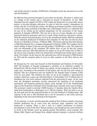 and install a factory to produce 29,000 litres of Jatropha oil per day and process it on the
spot into biodiesel.

68. Mali has been growing Jatropha for more than two decades. The plant is widely used
as a hedge in the country and is cultivated on dozens of kilometres. In fact, Mali
benefited from the support of GTZ in 1987 within the framework of a renewable energy
project, to develop Jatropha cultivation. In order to limit the country’s dependence on
energy and also to develop the country, the Malian government launched a pilot project
to assess the energy potential of Jatropha (also called bagani locally) as a substitute fuel
for gas oil by setting up the national programme for the assessment of the energy
potential of Jatropha ((PNVEP). This has led to the use of pure Jatropha oil in multi-
functional platform generators and even in small village electricity mini-power stations.
With the current skyrocketing price of oil on the international market, Mali has embarked
on the industrial production of biodiesel from Jatropha oil. The first site that has been
chosen is in Koulikoro (L'Essor, 19 March 2008). The factory that has been built belongs
to Mali Biocarburant SA, a company inaugurated in February 2008. The company had an
initial staffing of about 15 persons and will produce 750,000 litres a year. This represents
only one thousandth of the estimated 750 million litres of gas oil that the country
consumes each year. Mali Biocarburant SA expects to set up 20 similar units in Mali in
the next 6 years to produce about one million litres of biodiesel per month and to employ
about 120 workers. In the long run, the cultivated area will be increased to 5000 hectares
by 2012 and the company plans to invest in other countries in the West African sub-
region.

69. Senegal has for some time focused on both bioethanol and biodiesel. In November
2007 the President of Senegal inaugurated a distillery in an industrial complex in
Richard-Toll (400 km North of Dakar, the capital), for the production of ethanol from
sugar cane. According to the promoters of the project, this was the first such venture in
Senegal. This new production unit was funded by the Senegal Sugar Company (CSS)
from its own funds. The distillery has been set up in the company’s agro-industrial
complex which has a sugar cane mill and refinery. It will produce 8 to 12 million litres of
bioethanol per year from molasses obtained from the processing of sugar. At the same
time, the Senegalese promoters recently announced the launching of an integrated
agricultural and biodiesel production project using Jatropha oil in the Tambacounda
region in the South East of Senegal where Jatropha grows naturally and is used as hedges.
The promoters intend to develop 10,000 hectares of Jatropha along the Gambia River
bank from Gouloumbou to Kedougou over a 300 km distance. They also plan to set up
the first pilot unit for the transesterification of oils into biodiesel in Tambacounda. The
capacity of the unit is 200 litres/hour but it can be increased as and when necessary
depending on the need and technological developments.

70. In summary, it can be said that generally speaking West African countries encourage
biofuels production but in some cases the necessary legal, regulatory and fiscal
framework is lacking. There is also a lack of a policy instruments on biofuels
development in most of the West African countries even though private sector initiatives
to invest in the biofuels sector are gaining ground. Nevertheless, some countries like
Ghana, Mali, Nigeria and Senegal have adopted national strategies to promote biofuels


                                                                                         21
 