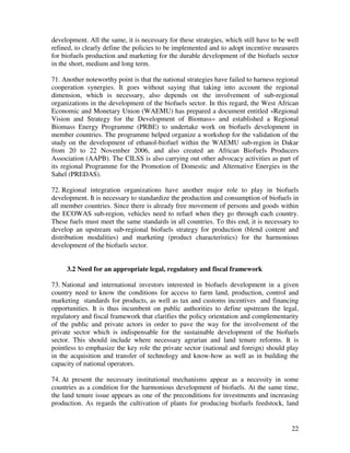 development. All the same, it is necessary for these strategies, which still have to be well
refined, to clearly define the policies to be implemented and to adopt incentive measures
for biofuels production and marketing for the durable development of the biofuels sector
in the short, medium and long term.

71. Another noteworthy point is that the national strategies have failed to harness regional
cooperation synergies. It goes without saying that taking into account the regional
dimension, which is necessary, also depends on the involvement of sub-regional
organizations in the development of the biofuels sector. In this regard, the West African
Economic and Monetary Union (WAEMU) has prepared a document entitled «Regional
Vision and Strategy for the Development of Biomass» and established a Regional
Biomass Energy Programme (PRBE) to undertake work on biofuels development in
member countries. The programme helped organize a workshop for the validation of the
study on the development of ethanol-biofuel within the WAEMU sub-region in Dakar
from 20 to 22 November 2006, and also created an African Biofuels Producers
Association (AAPB). The CILSS is also carrying out other advocacy activities as part of
its regional Programme for the Promotion of Domestic and Alternative Energies in the
Sahel (PREDAS).

72. Regional integration organizations have another major role to play in biofuels
development. It is necessary to standardize the production and consumption of biofuels in
all member countries. Since there is already free movement of persons and goods within
the ECOWAS sub-region, vehicles need to refuel when they go through each country.
These fuels must meet the same standards in all countries. To this end, it is necessary to
develop an upstream sub-regional biofuels strategy for production (blend content and
distribution modalities) and marketing (product characteristics) for the harmonious
development of the biofuels sector.


     3.2 Need for an appropriate legal, regulatory and fiscal framework

73. National and international investors interested in biofuels development in a given
country need to know the conditions for access to farm land, production, control and
marketing standards for products, as well as tax and customs incentives and financing
opportunities. It is thus incumbent on public authorities to define upstream the legal,
regulatory and fiscal framework that clarifies the policy orientation and complementarity
of the public and private actors in order to pave the way for the involvement of the
private sector which is indispensable for the sustainable development of the biofuels
sector. This should include where necessary agrarian and land tenure reforms. It is
pointless to emphasize the key role the private sector (national and foreign) should play
in the acquisition and transfer of technology and know-how as well as in building the
capacity of national operators.

74. At present the necessary institutional mechanisms appear as a necessity in some
countries as a condition for the harmonious development of biofuels. At the same time,
the land tenure issue appears as one of the preconditions for investments and increasing
production. As regards the cultivation of plants for producing biofuels feedstock, land


                                                                                         22
 