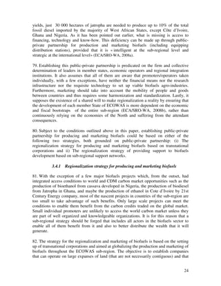 yields, just 30 000 hectares of jatropha are needed to produce up to 10% of the total
fossil diesel imported by the majority of West African States, except Côte d’Ivoire,
Ghana and Nigeria. As it has been pointed out earlier, what is missing is access to
financing, technology and know-how. This deficiency can be made up through public-
private partnership for production and marketing biofuels (including equipping
distribution stations), provided that it is « intelligent at the sub-regional level and
strategic at the international level» (ECA/SRO-WA, 2008a).

79. Establishing this public-private partnership is predicated on the firm and collective
determination of leaders in member states, economic operators and regional integration
institutions. It also assumes that all of them are aware that promoters/operators taken
individually, with a few exceptions, have neither the financial means nor the research
infrastructure nor the requisite technology to set up viable biofuels agro-industries.
Furthermore, marketing should take into account the mobility of people and goods
between countries and thus requires some harmonization and standardization. Lastly, it
supposes the existence of a shared will to make regionalization a reality by ensuring that
the development of each member State of ECOWAS is more dependent on the economic
and fiscal bootstraps of the entire sub-region (ECA/SRO-WA, 2008b), rather than
continuously relying on the economies of the North and suffering from the attendant
consequences.

80. Subject to the conditions outlined above in this paper, establishing public-private
partnership for producing and marketing biofuels could be based on either of the
following two strategies, both grounded on public-private partnership: (i) The
regionalization strategy for producing and marketing biofuels based on transnational
corporations and ii) The regionalization strategy of providing support to biofuels
development based on sub-regional support networks.

           3.4.1   Regionalization strategy for producing and marketing biofuels

81. With the exception of a few major biofuels projects which, from the outset, had
integrated access conditions to world and CDM carbon market opportunities such as the
production of bioethanol from cassava developed in Nigeria, the production of biodiesel
from Jatropha in Ghana, and maybe the production of ethanol in Cote d’Ivoire by 21st
Century Energy company, most of the nascent projects in countries of the sub-region are
too small to take advantage of such benefits. Only large scale projects can meet the
conditions to enable them benefit from the carbon credits traded on the global market.
Small individual promoters are unlikely to access the world carbon market unless they
are part of well organized and knowledgeable organizations. It is for this reason that a
sub-regional strategy should be forged that includes all actors in the biofuels sector to
enable all of them benefit from it and also to better distribute the wealth that it will
generate.

82. The strategy for the regionalization and marketing of biofuels is based on the setting
up of transnational corporations and aimed at globalizing the production and marketing of
biofuels throughout the ECOWAS sub-region. The objective is to establish companies
that can operate on large expanses of land (that are not necessarily contiguous) and that


                                                                                       24
 