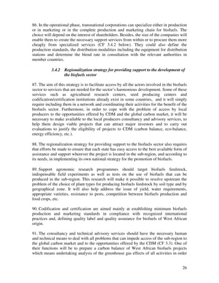 86. In the operational phase, transnational corporations can specialize either in production
or in marketing or in the complete production and marketing chain for biofuels. The
choice will depend on the interest of shareholders. Besides, the size of the companies will
enable them to create the necessary support services from within or to procure them more
cheaply from specialized services (CF 3.4.2 below). They could also define the
production standards, the distribution modalities including the equipment for distribution
stations and determine the blend rate in consultation with the relevant authorities in
member countries.

           3.4.2   Regionalization strategy for providing support to the development of
                   the biofuels sector

87. The aim of this strategy is to facilitate access by all the actors involved in the biofuels
sector to services that are needed for the sector’s harmonious development. Some of these
services such as agricultural research centers, seed producing centers and
codification/certification institutions already exist in some countries, and it will simply
require including them in a network and coordinating their activities for the benefit of the
biofuels sector. Furthermore, in order to cope with the problem of access by local
producers to the opportunities offered by CDM and the global carbon market, it will be
necessary to make available to the local producers consultancy and advisory services, to
help them design viable projects that can attract major investors and to carry out
evaluations to justify the eligibility of projects to CDM (carbon balance, eco-balance,
energy efficiency, etc.).

88. The regionalization strategy for providing support to the biofuels sector also requires
that efforts be made to ensure that each state has easy access to the best available form of
assistance and support wherever the project is located in the sub-region, and according to
its needs, in implementing its own national strategy for the promotion of biofuels.

89. Support agronomic research programmes should target biofuels feedstock,
indispensable field experiments as well as tests on the use of biofuels that can be
produced in the sub-region. This research will make it possible to resolve upstream the
problem of the choice of plant types for producing biofuels feedstock by soil type and by
geographical zone. It will also help address the issue of yield, water requirements,
appropriate varieties, resistance to pests, competition between biofuels production and
food crops, etc.

90. Codification and certification are aimed mainly at establishing minimum biofuels
production and marketing standards in compliance with recognized international
practices and, defining quality label and quality assurance for biofuels of West African
origin.

91. The consultancy and technical advisory services should have the necessary human
and technical means to deal with all problems that can impede access of the sub-region to
the global carbon market and to the opportunities offered by the CDM (CF 3.3). One of
their functions will be to prepare a carbon balance of West African biofuels projects
which means undertaking analysis of the greenhouse gas effects of all activities in order


                                                                                            26
 